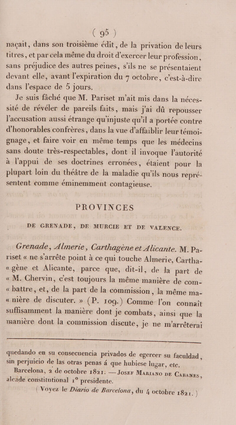 naçait, dans son troisième ëdit,de la privation de leurs titres, et par cela même du droit d’exercer leur profession, sans préjudice des autres peines, s’ils ne se présentaient devant elle, avant l’expiration du 7 octobre, c’est-à-dire dans l’espace de 5 jours. Je suis fâché que M. Pariset m’ait mis dans la néces¬ sité de révéler de pareils faits, mais j’ai dû repousser l’accusation aussi étrange qu’injuste qu’il a portée contre d’honorables confrères, dans la vue d’affaiblir leur témoi¬ gnage , et faire voir en même temps que les médecins sans doute très-respectables, dont il invoque l’autorité a l appui de ses doctrines erronees, étaient pour la plupart loin du théâtre de la maladie qu’ils nous repré¬ sentent comme éminemment contagieuse. PROVINCES DE GREIYADE, DE MURCIE ET DE VALE2YCE. Grenade^ Almerie, Carthagène et Alicante. M. Pa¬ riset (( ne s’arrête point à ce qui touche Almerie, Cartha- «gène et Alicante, parce que, dit-il, de la part de « M. Chervin, c’est toujours la même manière de com¬ te battre, et, de la part de la commission, la même ma¬ te nière de discuter. » (P. 109.) Comme l’on connaît suffisamment la manière dont je combats, ainsi que la manière dont la commission discute, je ne m’arrêterai qiiedando en su consecuencia privados de egercer su faculdad sin perjuicio de las otras penas à que hubiese lugar, etc. Barceloria, 1 de octobre 1821. —Josef Mariano de Cabanes alcade constitution al 1” présidente. ’ f Voyez le Diario de Barcelona^ du 4 octobre 1821. } /