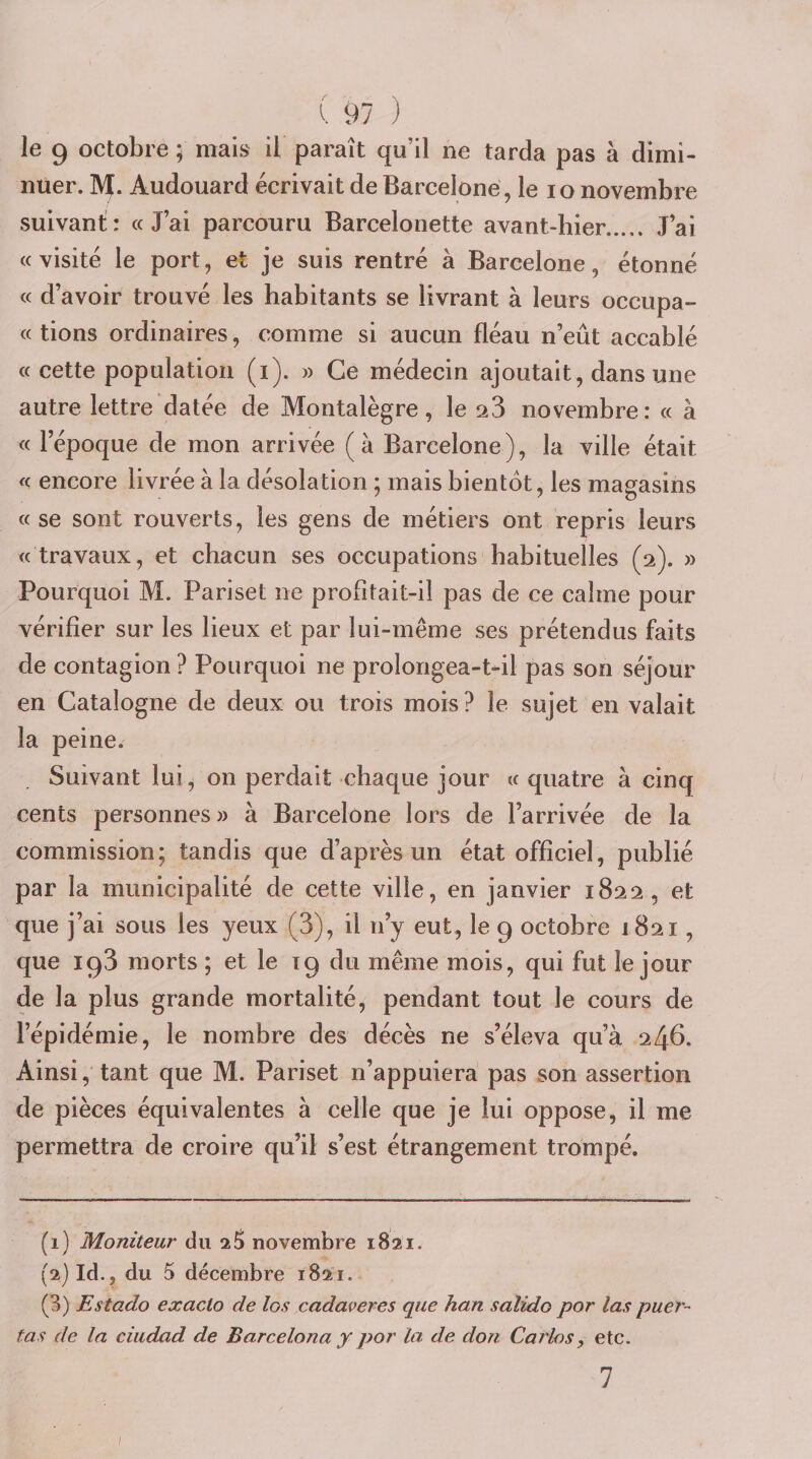 le 9 octobre 5 mais il paraît qu’il ne tarda pas à dimi- nuer. M. Audouard écrivait de Barcelone , le lo novembre suivant: : « J’ai parcouru Barcelonette avant-hier. J’ai «visité le port, et je suis rentré à Barcelone, étonné « d’avoir trouvé les habitants se livrant à leurs occupa- « lions ordinaires, comme si aucun fléau n’eût accablé «cette population (i). » Ce médecin ajoutait, dans une autre lettre datée de Montalègre, le 23 novembre: « à « l’époque de mon arrivée (à Barcelone), la ville était « encore livrée à la désolation ; mais bientôt, les magasins « se sont rouverts, les gens de métiers ont repris leurs « travaux, et chacun ses occupations habituelles (2). » Pourquoi M. Pariset ne profitait-il pas de ce calme pour vérifier sur les lieux et par lui-même ses prétendus faits de contagion ? Pourquoi ne prolongea-t-il pas son séjour en Catalogne de deux ou trois mois ? le sujet en valait la peine. Suivant lui, on perdait chaque jour « quatre à cinq cents personnes » à Barcelone lors de l’arrivée de la commission; tandis que d’après un état officiel, publié par la municipalité de cette ville, en janvier 1822, et que j’ai sous les yeux (3), il n’y eut, le 9 octobre 1821, que 193 morts ; et le 19 du même mois, qui fut le jour de la plus grande mortalité, pendant tout le cours de l’épidémie, le nombre des décès ne s’éleva qu’à 246. Ainsi, tant que M. Pariset n’appuiera pas son assertion de pièces équivalentes à celle que je lui oppose, il me permettra de croire qu’il s’est étrangement trompé. (1) Moniteur du 25 novembre 1821. (2) Id., du 5 décembre 1821. (3) Estado exaclo de los cadaveres que han salido por las puer- tas de la ciudad de Barcelona y por la de don Carias, etc. 7 /