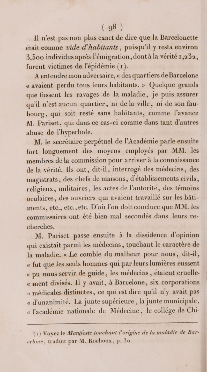 Il n’est pas non plus exact de dire que la Barcelonette était comme vide dhabitants, puisqu'il y resta environ ^,5oo individus après l’émigration, dont à la vérité 1,^32, furent victimes de l’épidémie (i). A entendre mon adversaire, « des quartiers deBarcelone avaient perdu tous leurs habitants. » Quelque grands que fussent les ravages de la maladie, je puis assurer qu’il n’est aucun quartier, ni de la ville, ni de son fau¬ bourg, qui soit resté sans habitants, comme l’avance M. Pariset, qui dans ce cas-ci comme dans tant d’autres abuse de l’hyperbole. M. le secrétaire perpétuel de l’Académie parle ensuite fort longuement des moyens employés par MM. les membres de la commission pour arriver à la connaissance de la vérité. Ils ont, dit-il, interrogé des médecins, des magistrats, des chefs de maisons, d’établissements civils, religieux, militaires, les actes de l’autorité, des témoins oculaires, des ouvriers qui avaient travaillé sur les bâti¬ ments, etc., etc., etc. D’où l’on doit conclure que MM. les commissaires ont été bien mal secondés dans leurs re¬ cherches. M. Pariset passe ensuite à la dissidence d’opinion qui existait parmi les médecins, touchant le caractère de la maladie. « Le comble du malheur pour nous, dit-il, « fut que les seuls hommes qui par leurs lumières eussent « pu nous servir de guide, les médecins, étaient cruelle- « ment divisés. Il y avait, à Barcelone, six corporations U médicales distinctes, ce qui est dire qu’il n’y avait pas « d’unanimité. La junte supérieure, la junte municipale, U l’académie nationale de Médecine, le collège de Cbl- \ I ) Voyez le Manifeste touchant Corigine de la maladie de Bar¬ celone, traduit par iM. Rochoiix, p. Ho.