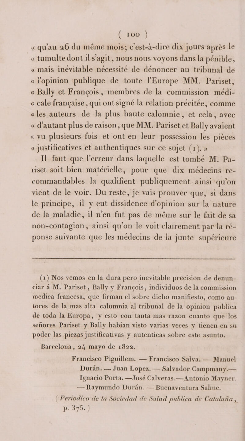 ( ) a qu’au ‘à6 du meme mois; c’est-à-dire dix jours après le « tumulte dont il s’agit, nous nous voyons dans la pénible» « mais inévitable nécessité de dénoncer au tribunal de &lt;( l’opinion publique de toute l’Europe MM. Pariset, « Bally et François, membres de la commission médi¬ te cale française, qui ont signé la relation précitée, comme «les auteurs de la plus haute calomnie, et cela, avec « d’autant plus de raison, que MM. Pariset et Bally avaient « vu plusieurs fois et ont en leur possession les pièces « justificatives et authentiques sur ce sujet (i). » Il faut que l’erreur dans laquelle est tombé M. Pa¬ riset soit bien matérielle, pour que dix médecins re¬ commandables la qualifient publiquement ainsi 'qu’on vient de le voir. Du reste, je vais prouver que, si dans le principe, il y eut dissidence d’opinion sur la nature de la maladie, il n’en fut pas de même sur le fait de sa non-contagion, ainsi qu’on le voit clairement par la ré¬ ponse suivante que les médecins de la junte supérieure (i) Nos vemos en la dura pero inévitable précision de denun- eiar à M. Pariset, Bally y François, individuos de la commission medica francesa, que lirman eî sobre diclio manifiesto, como au- lores de la mas alta calumnia al tribunal de la opinion publica de toda la Europa, y esto con tanta mas razon cuanto que los senores Pariset y Bally liabian visto varias veces y tienen en su poder las piezas justificativas y aulenticas sobre este asunto. Barrelona, 24 mayo de 1822. Francisco Piguillem. —Francisco Salva. — Manuel Duran. — Juan Lopez. — Salvador Campmany.— Ignacio Porta.—José Calveras.—Antonio Mayner. — Baymnndo Durai). — Bnenaventura Sahuc. ( Periodico de la Socirdad de Saltid puhlicn de Cateduna, p. üvr».)