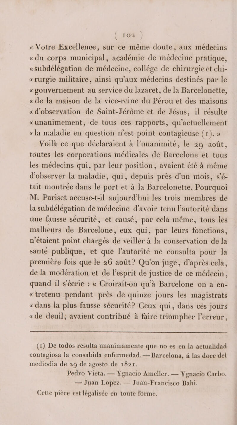 ( I O'I ) «Votre Excelleiioe, sur ce même doute, aux médecins «du corps municipal, académie de médecine pratique, «subdélégation de médecine, collège de chirurgie et chi- «rurgie militaire, ainsi qu’aux médecins destinés par le « gouvernement au service du lazaret, de la Barcelonette, « de la maison de la vice-reine du Pérou et des maisons «d’observation de Saint-Jérome et de Jésus, il résulte «unanimement, de tous ces rapports, qu’actuellement «la maladie en question n’est point contagieuse (i). » Voilà ce que déclaraient à runanimité, le 29 août, toutes les corporations médicales de Barcelone et tous les médecins qui, par leur position, avaient été à même d’observer la maladie, qui, depuis près d’un mois, s’é¬ tait montrée dans le port et à la Barcelonette. Pourquoi M. Pariset accuse-t-il aujourd’hui les trois membres de la subdélégation de médecine d’avoir tenu l’autorité dans une fausse sécurité, et causé, par cela même, tous les malheurs de Barcelone, eux qui, par leurs fonctions, n’étaient point chargés de veiller à la conservation de la santé publique, et que l’autorité ne consulta pour la première fois que le 26 août? Qu’on juge, d’après cela, de la modération et de l’esprit de justice de ce médecin, quand il s’écrie : « Croirait-on qu’à Barcelone on a en- « tretenu pendant près de quinze jours les magistrats « dans la plus fausse sécurité? Ceux qui, dans ces jours «de deuil; avaient contribué à faire triompher l’erreur. (i) De todos résulta unanimamente que no es en la actiialidad conta^iosa la consabida cnfermedad. — Barcelona, à las doce del mcdiodia de 29 de agosto de 1821. Pedro Vieta. — Ygnacio Aineller. — Ygnacio Carbo. — Juan Lopez. — Juan-Francisco Babi. Cette ])ièce est légalisée en toute forme.