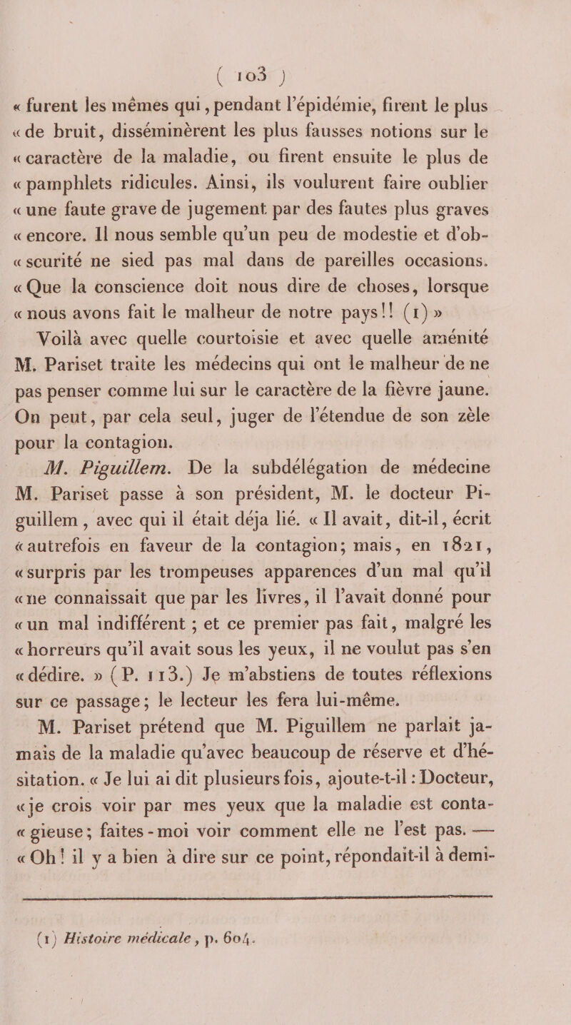 ( &gt;03 j « furent les mêmes qui, pendant l’épidémie, firent le plus «de bruit, disséminèrent les plus fausses notions sur le «caractère de la maladie, ou firent ensuite le plus de «pamphlets ridicules. Ainsi, ils voulurent faire oublier « une faute grave de jugement par des fautes plus graves « encore. Il nous semble qu’un peu de modestie et d’ob- « scurité ne sied pas mal dans de pareilles occasions. «Que la conscience doit nous dire de choses, lorsque «nous avons fait le malheur de notre pays!! (i) » Voilà avec quelle courtoisie et avec quelle aménité M. Pariset traite les médecins qui ont le malheur de ne pas penser comme lui sur le caractère de la fièvre jaune. On peut, par cela seul, juger de l’étendue de son zèle pour la contagion. M, Piguillem. De la subdélégation de médecine M. Pariset passe à son président, M. le docteur Pi- guillem , avec qui il était déjà lié. « Il avait, dit-il, écrit «autrefois en faveur de la contagion; mais, en 1821, «surpris par les trompeuses apparences d’un mal qu’il « ne connaissait que par les livres, il l’avait donné pour « un mal indifférent ; et ce premier pas fait, malgré les «horreurs qu’il avait sous les yeux, il ne voulut pas s’en «dédire. » (P. ii3.) m’abstiens de toutes réflexions sur ce passage ; le lecteur les fera lui-même. M. Pariset prétend que M. Piguillem ne parlait ja¬ mais de la maladie qu’avec beaucoup de réserve et d’hé¬ sitation. « Je lui ai dit plusieurs fois, ajoute-t-il .‘Docteur, «je crois voir par mes yeux que la maladie est conta- « gieuse ; faites - moi voir comment elle ne l’est pas. -— « Oh ! il y a bien à dire sur ce point, répondait-il à demî- ( i ) Histoire médicale ^ p. 604.