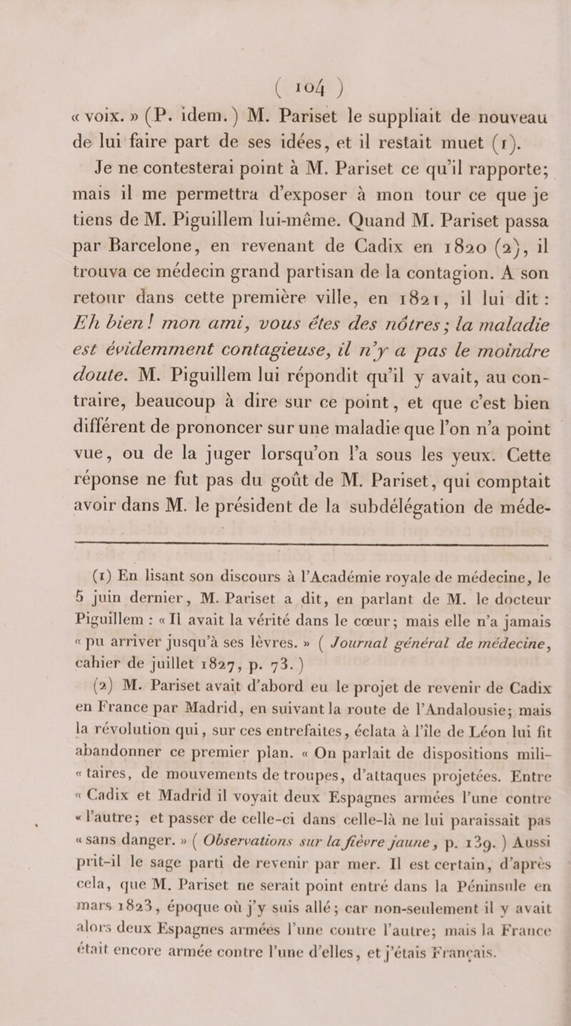 «voix. » (P. idem.) M. Pariset le suppliait de nouveau de lui faire part de ses idées, et il restait muet (i). Je ne contesterai point à M. Pariset ce qu’il rapporte; mais il me permettra d’exposer à mon tour ce que je tiens de M. Piguillem lui-même. Quand M. Pariset passa par Barcelone, en revenant de Cadix en 1820 (2), il trouva ce médecin grand partisan de la contagion. A son retour dans cette première ville, en 1821, il lui dit: Eh bien ! mon ami, vous êtes des nôtres ; la maladie est és&gt;idemment contagieuse, il n y a pas le moindre doute, M. Piguillem lui répondit qu’il y avait, au con¬ traire, beaucoup à dire sur ce point, et que c’est bien différent de prononcer sur une maladie que l’on n’a point vue, ou de la juger lorsqu’on l’a sous les yeux. Cette réponse ne fut pas du goût de M. Pariset, qui comptait avoir dans M. le président de la subdélégation de méde- (1) En lisant son discours à TAcadémie royale de médecine, le 5 juin dernier, M. Pariset a dit, en parlant de M. le docteur Pij^uillem : « Il avait la vérité dans le cœur; mais elle n’a jamais « pu arriver jusqu’à ses lèvres. » ( Journal général de médecine, cahier de juillet 1827, p. 78. ) (2) M. Pariset avait d’abord eu le projet de revenir de Cadix en France par Madrid, en suivant la route de l’Andalousie; mais la révolution qui, sur ces entrefaites, éclata à l’îlc de Léon lui fit abandonner ce premier plan. « On parlait de dispositions mili- « taires, de mouvements de troupes, d’attaques projetées. Entre Cadix et Madrid il voyait deux Espagnes armées l’une contre « l’autre; et passer de celle-ci dans celle-là ne lui paraissait pas «sans danger. » Observations sur la fièvre jaune , p, 189. ) Aussi prit-il le sage parti de revenir par mer. Il est certain, d’après cela, (juc M. Pariset ne serait point entré dans la Péninsule en mars 1828, époque où j’y suis allé; car non-seulement il y avait alors deux Espagnes armées l’une contre l’autre; mais la France était encore armée contre l’une d’elles, et j’étais Fiançais.
