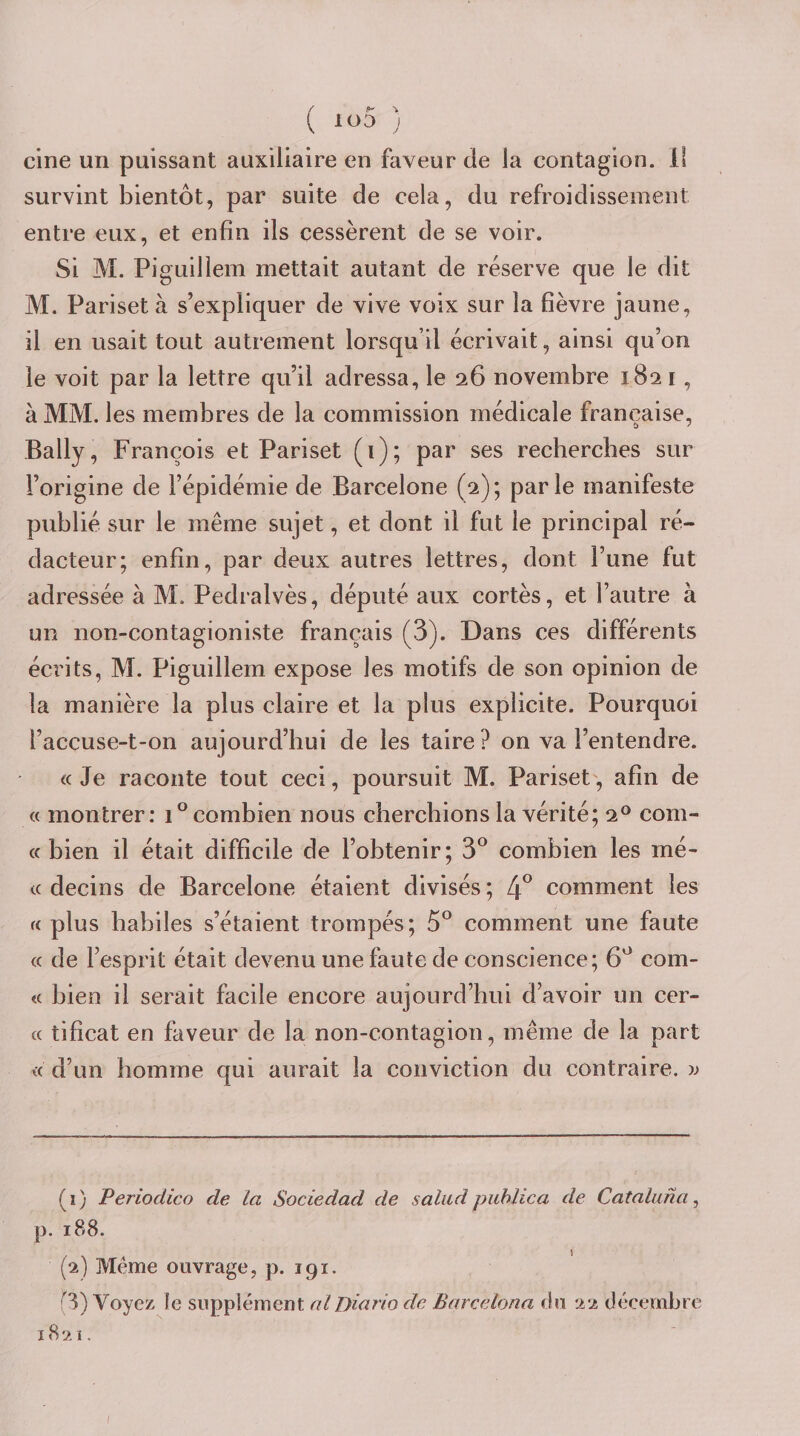 cine un puissant auxiliaire en faveur de la contagion. 11 survint bientôt, par suite de cela, du refroidissement entre eux, et enfin ils cessèrent de se voir. Si M. Piguillem mettait autant de réserve que le dit M. Pariset à s’expliquer de vive voix sur la fièvre jaune, il en usait tout autrement lorsqu’il écrivait, ainsi qu’on le voit par la lettre qu’il adressa, le 26 novembre 1821, à MM. les membres de la commission médicale française, Bally, François et Pariset (i); par ses recherches sur l’origine de l’épidémie de Barcelone (2); parle manifeste publié sur le même sujet, et dont il fut le principal ré¬ dacteur; enfin, par deux autres lettres, dont l’une fut adressée à M. Pedralvès, député aux cortès, et l’autre à un non-contagioniste français (3). Dans ces différents écrits, M. Piguillem expose les motifs de son opinion de la manière la plus claire et la plus explicite. Pourquoi l’accuse-t-on aujourd’hui de les taire? on va l’entendre. &lt;c Je raconte tout ceci, poursuit M. Pariset', afin de « montrer: combien nous cherchions la vérité; 2® com- « bien il était difficile de l’obtenir; 3® combien les mé- t( decins de Barcelone étaient divisés ; 4° comment les a plus habiles s’étaient trompés; 5° comment une faute « de l’esprit était devenu une faute de conscience; 6^ com- « bien il serait facile encore aujourd’hui d’avoir un cer- « tificat en faveur de la non-contagion, même de la part « d’un homme qui aurait la conviction du contraire, w (1) Periodico de la Sociedad de saliid piihlica de Cataluna ^ p. 188. (2) Meme ouvrage, p. 191. (3) Voyez le supplément al Diario de Barcelona êu 22 décembre 1821, /