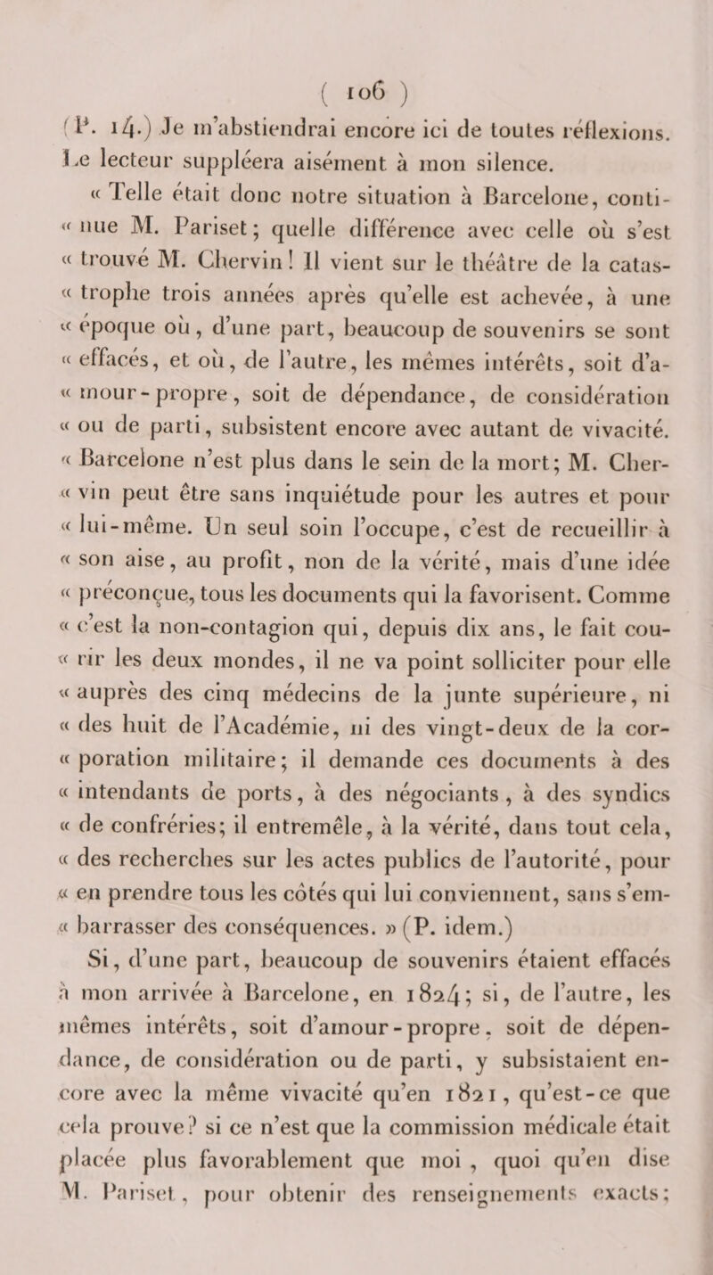 &lt; P. 14.) Je m’abstiendrai encore ici de toutes léflexioiis. Le lecteur suppléera aisément à mon silence. « Telle était donc notre situation à Barcelone, coiitl- nue M. Pariset; quelle différence avec celle ou s’est « trouve M. Cbervin ! 11 vient sur le théâtre de la catas- « trophe trois années après qu’elle est achevée, à une epoque où, d’une part, beaucoup de souvenirs se sont « effacés, et ou, de l’autre, les mêmes intérêts, soit d’a- « mour-propre, soit de dépendance, de considération « ou de parti, subsistent encore avec autant de vivacité. «■ Barcelone n’est plus dans le sein de la mort; M. Cber- « vin peut être sans inquiétude pour les autres et pour « lui-même. Un seul soin l’occupe, c’est de recueillir à « son aise, au profit, non de la vérité, n)ais d’une idée « préconçue, tous les documents qui la favorisent. Comme « c’est la non-contagion qui, depuis dix ans, le fait cou- « rir les deux inondes, il ne va point solliciter pour elle U auprès des cinq médecins de la junte supérieure, ni « des huit de l’Académie, ni des vingt-deux de la cor- « poration militaire; il demande ces documents à des « intendants de ports, à des négociants , à des syndics « de confréries; il entremêle, à la vérité, dans tout cela, (c des recherches sur les actes publics de l’autorité, pour « en prendre tous les côtés qui lui conviennent, sans s’em- barrasser des conséquences. » (P. idem.) Si, d’une part, beaucoup de souvenirs étaient effacés a mon arrivée à Barcelone, en 1824; si, de l’autre, les mêmes intérêts, soit d’amour-propre, soit de dépen¬ dance, de considération ou de parti, y subsistaient en¬ core avec la même vivacité qu’en 1821, qu’est-ce que cela prouve ? si ce n’est que la commission médicale était placée plus favorablement que moi , quoi qu’en dise M. Pa riset , pour obtenir des renseignemenis exacts;