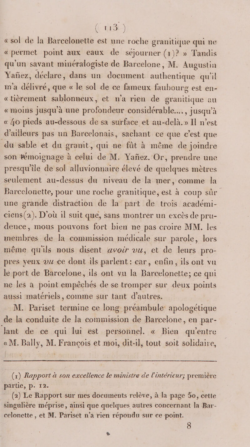 « sol de la Barceloiiette est une roche granitique qui ne «permet point aux eaux de séjourner (i)? » Tandis qu’un savant minéralogiste de Barcelone, M. Augustin Yaiiez, déclare, dans un document authentique qu’il m’a délivré, que « le sol de ce fameux faubourg est en- « tièrement sablonneux, et n’a rien de granitique au « moins jusqu’à une profondeur considérable...., jusqu’à « 4o pieds au-dessous de sa surface et au-delà.» Il n’est d’ailleurs pas un Barcelonais, sachant ce que c’est que du sable et du granit, qui ne fût à même de joindre son témoignage à celui de M. Yanez. Or, prendre une presqu’île de sol alluvionnaire élevé de quelques mètres seulement au-dessus du niveau de la mer, comme la Barcelonette, pour une roche granitique, est à coup sûr une grande distraction de la part de trois académi- ciens(2). D’ou il suit que, sans montrer un excès de pru¬ dence, mous pouvons fort bien ne pas croire MM. les membres de la commission médicale sur parole, lors même qu’ils nous disent avoir vu^ et de leurs pro¬ pres yeux vu ce dont ils parlent: car, enfin, ils ont vu le port de Barcelone, ils ont vu la Barcelonette; ce qui ne les ti point empêchés de se tromper sur deux points aussi matériels, comme sur tant d’autres. M. Pariset termine ce long préambule apologétique de la conduite de la commission de Barcelone, en par- laiit de ce qui lui est personnel. « Bien qu’entre «M. Bally, M. François et moi, dit-il, tout soit solidaire, (1) Rapport à son excellence le ministre de iintérieuri première partie, p. 12. (2) Le Rapport sur mes documents relève, à la page 5o, cette singulière méprise, ainsi que quelques autres concernant la Bar¬ celonette , et M. Pariset n’a rien répondu sur ce point. 8 % I