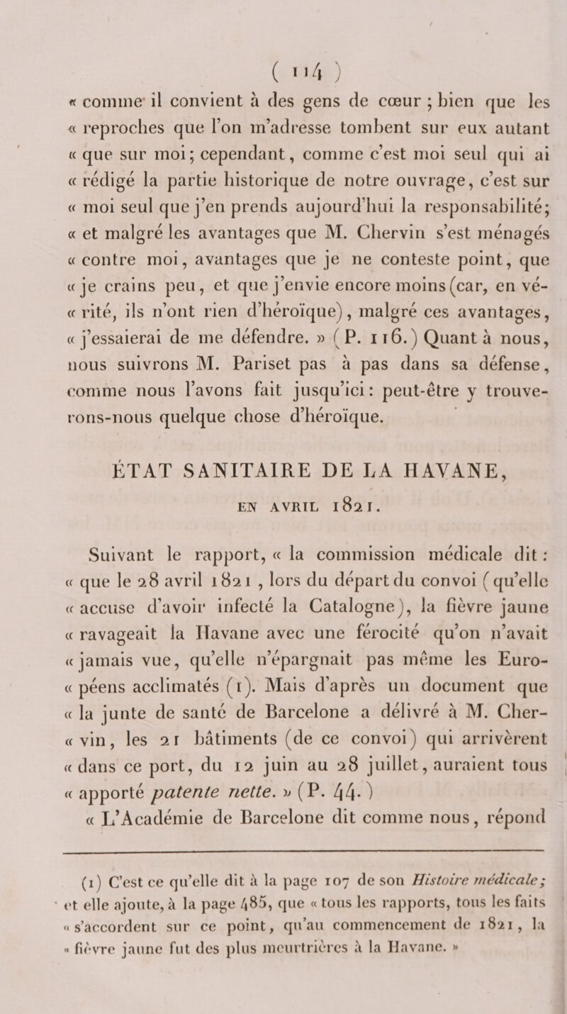 fi comme' il convient à des gens de cœur ; bien que les « reproches que l’on m’adresse tombent sur eux autant (( que sur moi; cependant, comme c’est moi seul qui ai i( rédigé la partie historique de notre ouvrage, c’est sur i( moi seul que j’en prends aujourd’hui la responsabilité; « et malgré les avantages que M. Chervin s’est ménagés c( contre moi, avantages que je ne conteste point, que «je crains peu, et que j’envie encore moins (car, en vé- « rité, ils n’ont rien d’héroïque), malgré ces avantages, «j’essaierai de me défendre. » (P. ii6.) Quanta nous, nous suivrons M. Pariset pas à pas dans sa défense, comme nous l’avons fait jusqu’ici: peut-être y trouve¬ rons-nous quelque chose d’héroïque. ÉTAT SANITAIRE DE LA HAVANE, EN AVRIL 1821. Suivant le rapport, « la commission médicale dit : « que le 28 avril 1821 , lors du départ du convoi (qu’elle « accuse d’avoir infecté la Catalogne), la fièvre jaune « ravageait la Havane avec une férocité qu’on n’avait «jamais vue, qu’elle n’épargnait pas même les Euro- « péens acclimatés (i). Mais d’après un document que « la junte de santé de Barcelone a délivré à M. Cher- « vin, les 21 bâtiments (de ce convoi) qui arrivèrent «dans ce port, du 12 juin au 28 juillet, auraient tous « apporté patente nette. (P. 44*) « L’Académie de Barcelone dit comme nous, répond (1) C’est ce qu’elle dit à la page 107 de son Histoire médicale; et elle ajoute, à la page /i85, que « tous les rapports, tous les faits «s’accordent sur ce point, qu’au commencement de 1821, la » fièvre jaune fut des plus meurtrières à la Havane. »