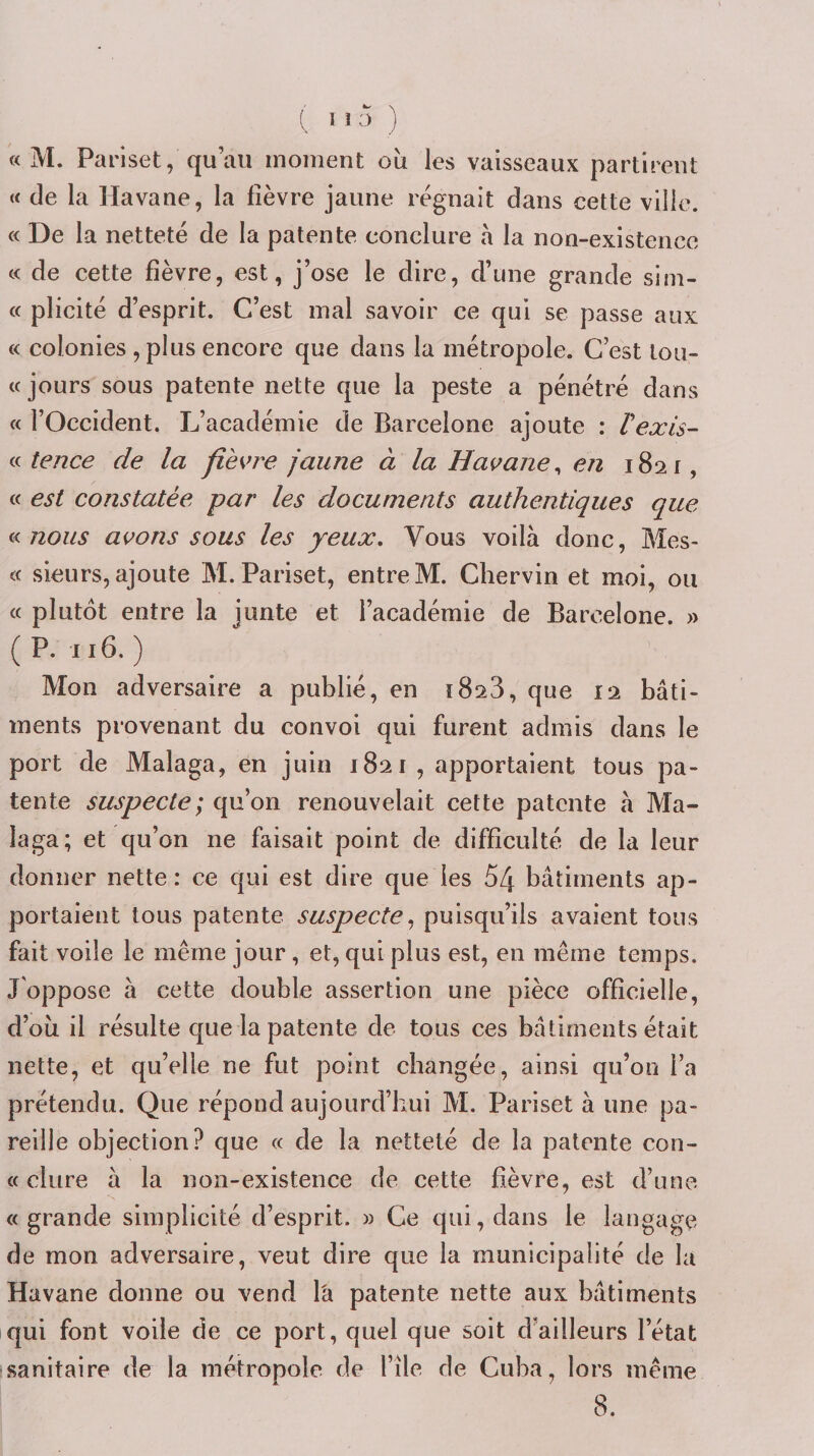« M. Pariset, qu’au moment où les vaisseaux partirent « de la Havane, la fièvre jaune régnait dans cette ville. « De la netteté de la patente conclure à la non-existence c&lt; de cette fièvre, est, j’ose le dire, d’une grande sim- « plicité d’esprit. C’est mal savoir ce qui se passe aux « colonies ,plus encore que dans la métropole. C’est toii- (c jours sous patente nette que la peste a pénétré dans « l’Occident. L’académie de Barcelone ajoute : Vexis- a tence de la fièvre jaune à la Havane^ en 1821, « est constatée par les documents authentiques que nous avons sous les yeux. Vous voilà donc, Mes- « sieurs, ajoute M. Pariset, entre M. Chervin et moi, ou « plutôt entre la junte et l’académie de Barcelone. » (P. 116,) Mon adversaire a publié, en iSaS, que 12 bâti¬ ments provenant du convoi qui furent admis dans le port de Malaga, en juin 1821 , apportaient tous pa¬ tente suspecte; qu’on renouvelait cette patente à Ma¬ laga; et qu’on ne faisait point de difficulté de la leur donner nette: ce qui est dire que les 54 bâtiments ap¬ portaient tous patente suspecte puisqu’ils avaient tous fait voile le même jour, et, qui plus est, en même temps. J'oppose à cette double assertion une pièce officielle, d’où il résulte que la patente de tous ces bâtiments était nette, et qu’elle ne fut point changée, ainsi qu’on l’a prétendu. Que répond aujourd’hui M. Pariset à une pa¬ reille objection? que « de la netteté de la patente con¬ tt dure à la non-existence de cette fièvre, est d’une ((grande simplicité d’esprit. » Ce qui, dans le langage de mon adversaire, veut dire que la municipalité de la Havane donne ou vend la patente nette aux bâtiments qui font voile de ce port, quel que soit d’ailleurs l’état ■sanitaire de la métropole de l’ile de Cuba, lors même 8.