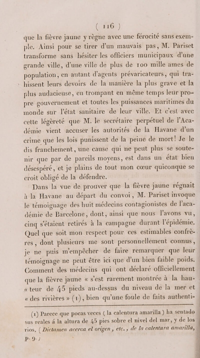 11G ) que la fièvre jaune y règne avec une férocité sans exem¬ ple. Ainsi pour se tirer d’un mauvais pas, M. Pariset transforme sans hésiter les officiers municipaux d’une grande ville, d’une ville de plus de loo mille aines de population, en autant d’agents prévaricateurs, qui tra¬ hissent leurs devoirs de la manière la plus grave et la jilus audacieuse, en trompant en meme temps leur pro¬ pre gouvernement et toutes les puissances maritimes du monde sur l’état sanitaire de leur ville. Et c’est avec cette légèreté que M. le secrétaire perpétuel de l’Aca¬ démie vient accuser les autorités de la Havane d’un crime que les lois punissent de la peine de mort! Je le dis franchement, une cause qui ne peut plus se soute¬ nir que par de pareils moyens, est dans un état bien désespéré, et je plains de tout mon cœur quiconque se croit obligé de la défendre. Dans la vue de prouver que la fièvre jaune régnait a la Havane au départ du convoi, M. Pariset invoque le témoignage des huit médecins contaglonistes de l’aca¬ démie de Barcelone, dont, ainsi que nous l’avons vu, cinq s’étalent retirés a la campagne durant l’épidémie. Quel que soit mon respect pour ces estimables confrè¬ res , dont plusieurs me sont personnellement connus, je ne puis m’empccher de faire remarquer que leur témoignage ne peut être ici que d’un bien faible poids. Comment des médecins qui ont déclaré officiellement ([Lie la fièvre jaune « s’est rarement montrée a la bau- « teur de 45 pieds au-dessus du niveau de la mer et a des rivières » (t), bien qu’une foule do faits autbenti- (i) Parccc que pocas vcces ( la calentiira amarilla ) lia sentado sus rcales a la altura de 45 pies sobre el nivel del niar, y de los l’ios. ( Dictame/i accrca el origen , etc., de In cnlentura arrinnlla, P- y- ;