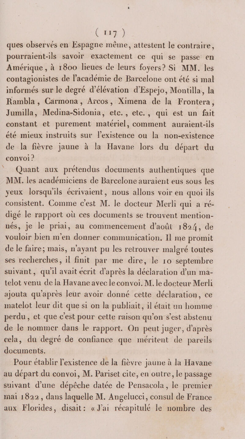 ( &gt;&gt;7 ) ques observés en Espagne iiieine, attestent le contraire, pourraient-ils savoir exactement ce qui se passe en Amérique, à 1800 lieues de leurs foyers? Si MM. les contagionistes de l’académie de Barcelone ont été si mal informés sur le degré d’élévation d’Espejo, Montilla, la Rambla , Càrmona , Arcos , Ximena de la Frontera, Jumilla, Medina-Sidonia, etc., etc., qui est un fait constant et purement matériel, comment auraient-ils été mieux instruits sur l’existence ou la non-existence de la fièvre jaune à la Havane lors du départ du convoi ? ^ Quant aux prétendus documents authentiques que MM. les académiciens de Barcelone auraient eus sous les yeux lorsqu’ils écrivaient, nous allons voir en quoi ils consistent. Comme c’est M. le docteur Merli qui a ré¬ digé le rapport où ces documents se trouvent mention¬ nés, je le priai, au commencement d’août 1824, de vouloir bien m’en donner communication* Il me promit de le faire; mais, n’ayant pu les retrouver malgré toutes ses recherches, il finit par me dire, le 10 septembre suivant, qu’il avait écrit d’après la déclaration d’un ma¬ telot venu de la Havane avec le convoi. M. le docteur Merli ajouta qu’après leur avoir donné cette déclaration, ce matelot leur dit que si on la publiait, il était un homme perdu , et que c’est pour cette raison qu’on s’est abstenu de le nommer dans le rapport. On peut juger, d’après cela, du degré de confiance que méritent de pareils documents. Pour établir l’existence de la fièvre jaune à la Havane au départ du convoi, M. Pariset cite, en outre, le passage suivant d’une dépêche datée de Pensacola, le premier mai 1822, dans laquelle M. Angelucci, consul de France aux Florides, disait: «J’ai récapitulé le nombre des