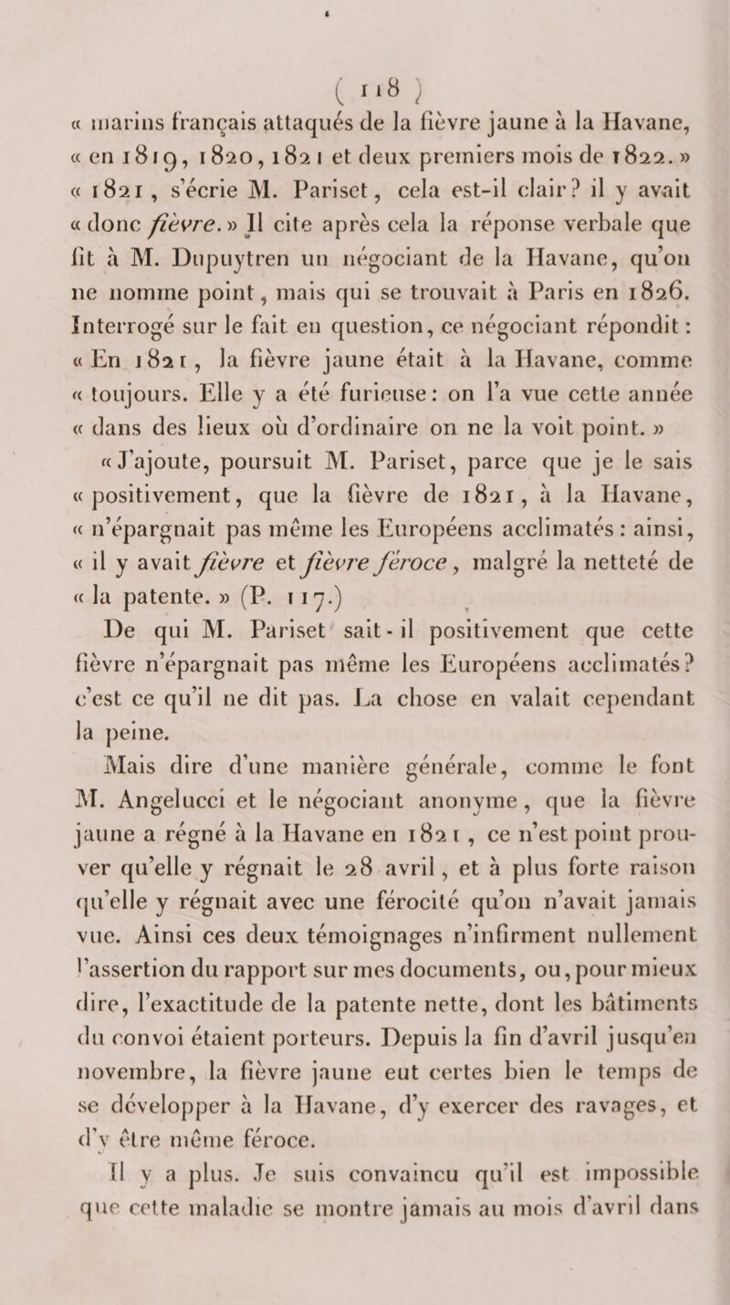 « marins français attaqués de la fièvre jaune à la Havane, « en 1819, 1820,182 I et deux premiers mois de 1822. » « 1821 , s’écrie M. Parisct, cela est-il clair? il y av^ait « donc fièvre. » 11 cite après cela la réponse verbale que lit à M. Diipuytren un négociant de la Havane, qu’on ne nomme point, mais qui se trouvait à Paris en 1826. Interrogé sur le fait en question, ce négociant répondit : «En 1821, la fièvre jaune était à la Havane, comme « toujours. Elle y a été furieuse: on l’a vue cette année « dans des lieux où d’ordinaire on ne la volt point. » «J’ajoute, poursuit M. Pariset, parce que je le sais «positivement, que la fièvre de 1821, à la Havane, « n’épargnait pas meme les Européens acclimatés : ainsi, « il y avait fièvre ei fièvre féroce ^ malgré la netteté de « la patente. » (P. 117-) De qui M. Pariset sait-il positivement que cette fièvre n’épargnait pas même les Européens acclimatés? c’est ce qu’il ne dit pas. Ea chose en valait cependant la peine. Mais dire d’une manière générale, comme le font M. Angelucci et le négociant anonyme, que la fièvie jaune a régné à la Havane en 1821, ce n’est point prou¬ ver qu’elle y régnait le 28 avril, et à plus forte raison ([u’elle y régnait avec une férocité qu’on n’avait jamais vue. Ainsi ces deux témoignages n’infirment nullement l’assertion du rapport sur mes documents, ou, pour mieux dire, l’exactitude de la patente nette, dont les batiments du convoi étaient porteurs. Depuis la fin d’avril jusqu’en novembre, la fièvre jaune eut certes bien le temps de se développer à la Havane, d’y exercer des ravages, et d’v être même féroce. Il y a plus. Je suis convaincu qu’il est impossible que celte maladie se montre jamais au mois d’avril dans