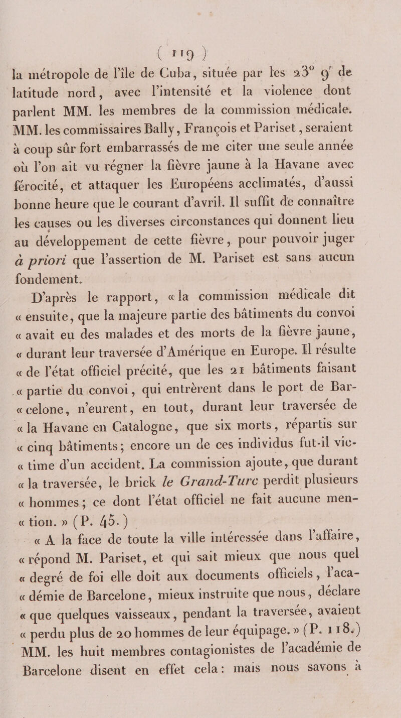 ( î'‘9 ) la métropole de l’ile de Cuba, située par les 23” 9' de latitude nord, avec l’intensité et la violence dont parlent MM. les membres de la commission médicale. MM. les commissaires Bally, François et Pariset, seraient à coup sûr fort embarrassés de me citer une seule année oii l’on ait vu régner la fièvre jaune à la Havane avec férocité, et attaquer les Européens acclimatés, d’aussi bonne heure que le courant d’avril. Il suffit de connaître les causes ou les diverses circonstances qui donnent lieu au développement de cette fièvre, pour pouvoir juger à priori que l’assertion de M. Pariset est sans aucun fondement. D’après le rapport, « la commission medicale dit (( ensuite, que la majeure partie des bâtiments du convoi « avait eu des malades et des morts de la fievre jaune, a durant leur traversée d’Amérique en Europe. Il résulte « de l’état officiel précité, que les 21 bâtiments faisant «partie du convoi, qui entrèrent dans le port de Bar- «celone, n’eurent, en tout, durant leur traversée de «la Havane en Catalogne, que six morts, repartis sur « cinq bâtiments; encore un de ces individus fut-il vie- « time d’un accident. La commission ajoute, que duiaiit «la traversée, le brick lo Grand-Turc perdit plusieurs « hommes ; ce dont l’état officiel ne fait aucune men- « tion. » (P. [\0. ) « A la face de toute la ville interessee dans 1 affaire, « répond M. Pariset, et qui sait mieux que nous quel « degré de foi elle doit aux documents officiels, 1 aca- « démie de Barcelone, mieux instruite que nous, déclare «que quelques vaisseaux, pendant la traversée, avaient « perdu plus de 20 hommes de leur équipage. » (P. 118^^) MM. les huit membres contagionistes de l academie de Barcelone disent en effet cela : mais nous savons a