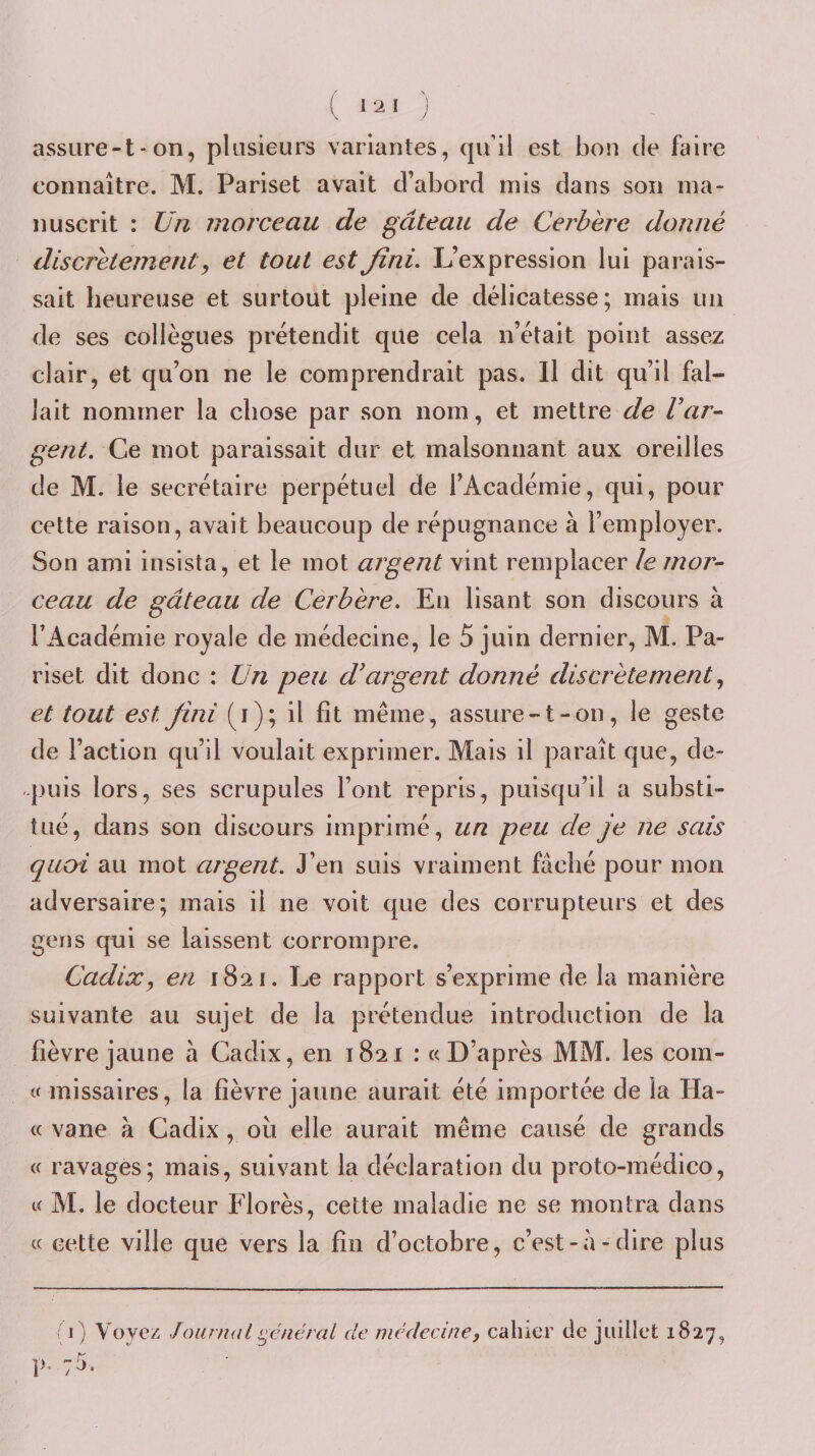 assure-t-on, plusieurs variantes, qu’il est bon de faire connaître. M. Pariset avait d’abord mis dans son ma¬ nuscrit : Un morceau de gâteau de Cerbère donné discrètement J et tout est fini. L’expression lui parais¬ sait heureuse et surtout pleine de délicatesse; mais un de ses collègues prétendit que cela n’était point assez clair, et qu’on ne le comprendrait pas. Il dit qu’il fal¬ lait nommer la chose par son nom, et mettre de Var^ gent. Ce mot paraissait dur et malsoniiant aux oreilles de M. le secrétaire perpétuel de l’Académie, qui, pour cette raison, avait beaucoup de répugnance à l’employer. Son ami insista, et le mot argent vint remplacer le mor¬ ceau de gâteau de Cerbère. En lisant son discours à l’Académie royale de médecine, le 5 juin dernier, M. Pa¬ riset dit donc : Un peu d'argent donné discrètement et tout est fini (i); il fît même , assure-t-on, le geste de l’action qu’il voulait exprimer. Mais il paraît que, de- q.ujis lors, ses scrupules l’ont repris, puisqu’il a substi¬ tué, dans son discours imprimé, un peu de je ne sais quoi au mot argent. J’en suis vraiment fâché pour mon adversaire; mais il ne voit que des corrupteurs et des gens qui se laissent corrompre, Cadix, en 1821. Le rapport s’exprime de la manière suivante au sujet de la prétendue introduction de la fièvre jaune à Cadix, en 1821 : «D’après MM. les com- « missaires, la fièvre jaune aurait été importée de la Ha- « vane à Cadix, où elle aurait même causé de grands « ravages; mais, suivant la déclaration du proto-médico, « M. le docteur Florès, cette maladie ne se montra dans « cette ville que vers la fin d’octobre, c’est-â-dire plus (1) Voyez Journal ^c'jiéral de médecine, calucr de juillet 1827, p. 75.