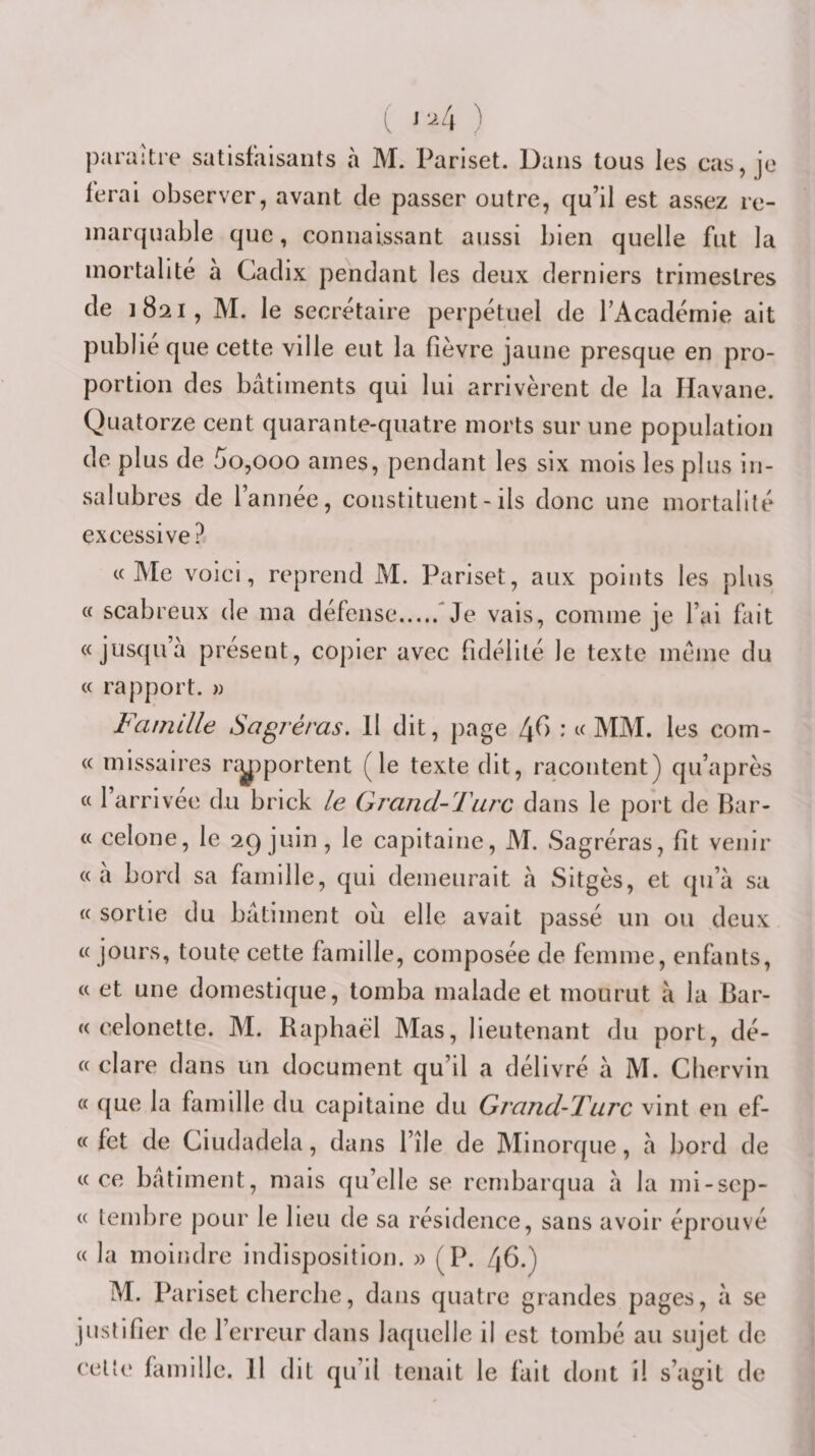 ( ''^4 ) paraître satisfaisants à M. Pariset. Dans tous les cas, je ferai observer, avant de passer outre, qu’il est assez re¬ marquable que, connaissant aussi bien quelle fut la mortalité a Cadix pendant les deux derniers trimestres de 1821, M. le secrétaire perpétuel de l’Académie ait publie que cette ville eut la fièvre jaune presque en pro¬ portion des bâtiments qui lui arrivèrent de la Havane. Quatorze cent quarante-quatre morts sur une population de plus de 5o,ooo âmes, pendant les six mois les plus in¬ salubres de l’année, constituent - ils donc une mortalité excessive? «Me voici, reprend M. Pariset, aux points les plus « scabreux de ma défense.Me vais, comme je l’ai fiiit «jusqu’à présent, copier avec fidélité le texte meme du « rapport. » Famille Sagréras, H dit, page 4^&gt; * «MM. les com- « missaires nÿDportent (le texte dit, racontent) qu’après « l’arrivee du brick le Grand-Turc dans le port de Bar- « celone, le 29 juin, le capitaine, M. Sagréras, fit venir « à bord sa famille, qui demeurait à Sitgès, et qu’à sa « sortie du bâtiment où elle avait passé un ou deux « jours, toute cette famille, composée de femme, enfants, « et une domestique, tomba malade et mourut à la Bar- « celonette. M. Raphaël Mas, lieutenant du port, dé- « clare dans un document qu’il a délivré à M. Chervin « que la famille du capitaine du Grand-Turc vint en ef- « fet de Ciudadela, dans l’île de Minorque, à bord de «ce bâtiment, mais qu’elle se rembarqua à la mi-scp- « tembre pour le lieu de sa résidence, sans avoir éprouvé « la moindre indisposition. » (P. 46.) M. Pariset cherche, dans quatre grandes pages, à se justifier de l’erreur dans laquelle il est tombé au sujet de celle famille. H dit qu’il tenait le fait dont il s’agit de