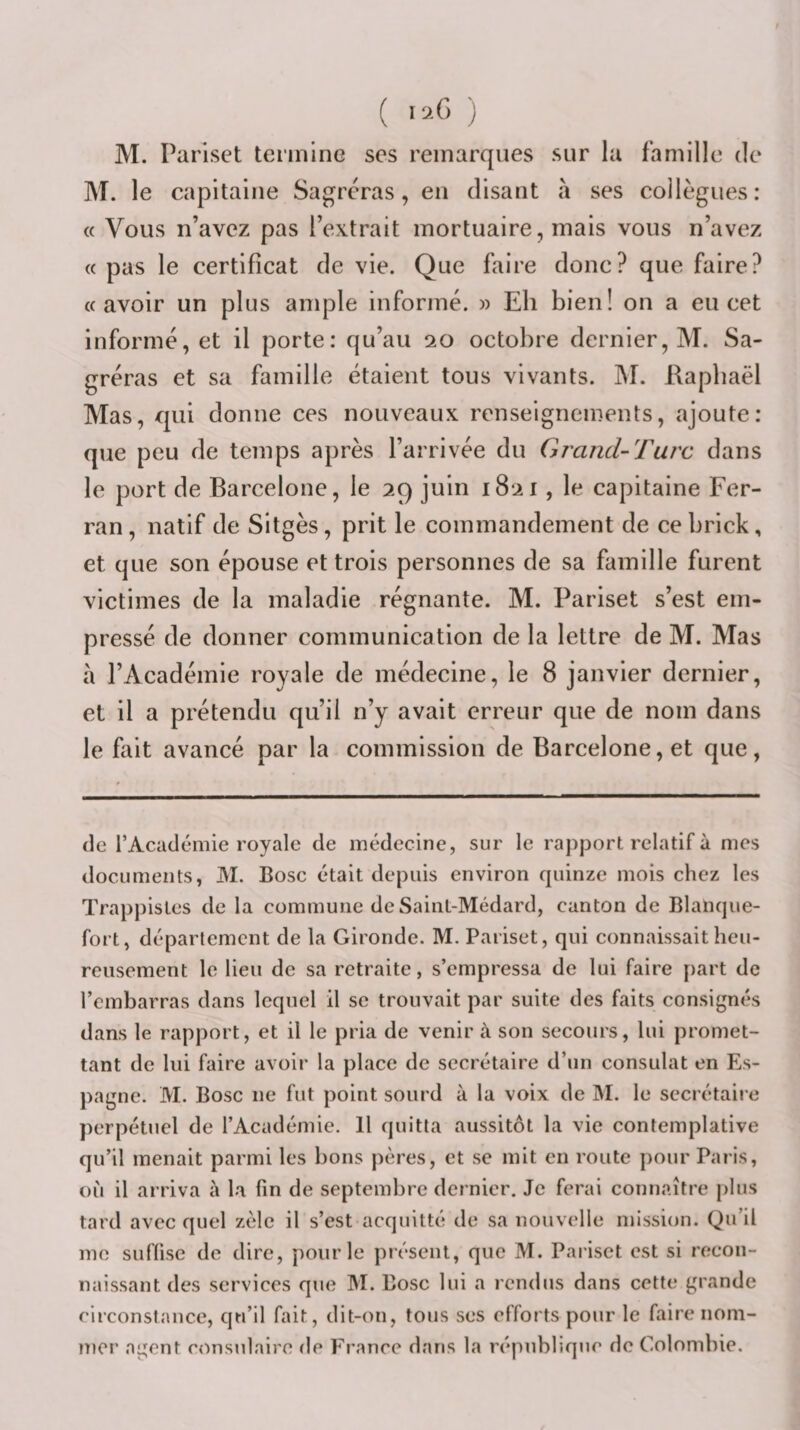 ( ) M. Parlset tennlnG scs remarques sur lu famille de M. le capitaine Sagreras, en disant à ses collègues: « Vous n’avez pas l’extrait mortuaire, mais vous n’avez « pas le certificat de vie. Que faire donc? que faire? «avoir un plus ample informé. » Eh bien! on a eu cet informé, et il porte: qu’au 20 octobre dernier, M. Sa- gréras et sa famille étaient tous vivants. M. Raphaël Mas, qui donne ces nouveaux renseignements, ajoute: que peu de temps après l’arrivée du Grand-Tui'c dans le port de Barcelone, le 29 juin 1821, le capitaine Fer- ran, natif de Sitgès, prit le commandement de ce brick, et que son épouse et trois personnes de sa famille furent victimes de la maladie régnante. M. Pariset s’est em¬ pressé de donner communication de la lettre de M. Mas a l’Académie royale de médecine, le 8 janvier dernier, et il a prétendu qu’il n’y avait erreur que de nom dans le fait avancé par la commission de Barcelone, et que, de l’Académie royale de médecine, sur le rapport relatif à mes documents, M. Bosc était depuis environ cpiinze mois chez les Trappistes de la commune de Saint-Médard, canton de Blanque- fort, département de la Gironde. M. Pariset, qui connaissait heu¬ reusement le lieu de sa retraite, s’empressa de lui faire part de l’embarras dans lequel il se trouvait par suite des faits consignés dans le rapport, et il le pria de venir à son secours, lui promet¬ tant de lui faire avoir la place de secrétaire d’un consulat en Es¬ pagne. M. Bosc ne fut point sourd à la voix de M. le secrétaii'e perpétuel de l’Académie. 11 quitta aussitôt la vie contemplative qu’il menait parmi les bons pères, et se mit en route pour Paris, où il arriva à la fin de septembre dei nier. Je ferai connaître plus tard avec quel zèle il s’est acquitté de sa nouvelle mission. Qu’il me suffise de dire, pour le présent, que M. Pariset est si recon¬ naissant des services que M. Bosc lui a rendus dans cette grande circonstance, qu’il fait, dit-on, tous ses efforts pour le faire nom¬ mer agent consulaire de France dans la république de Colombie.