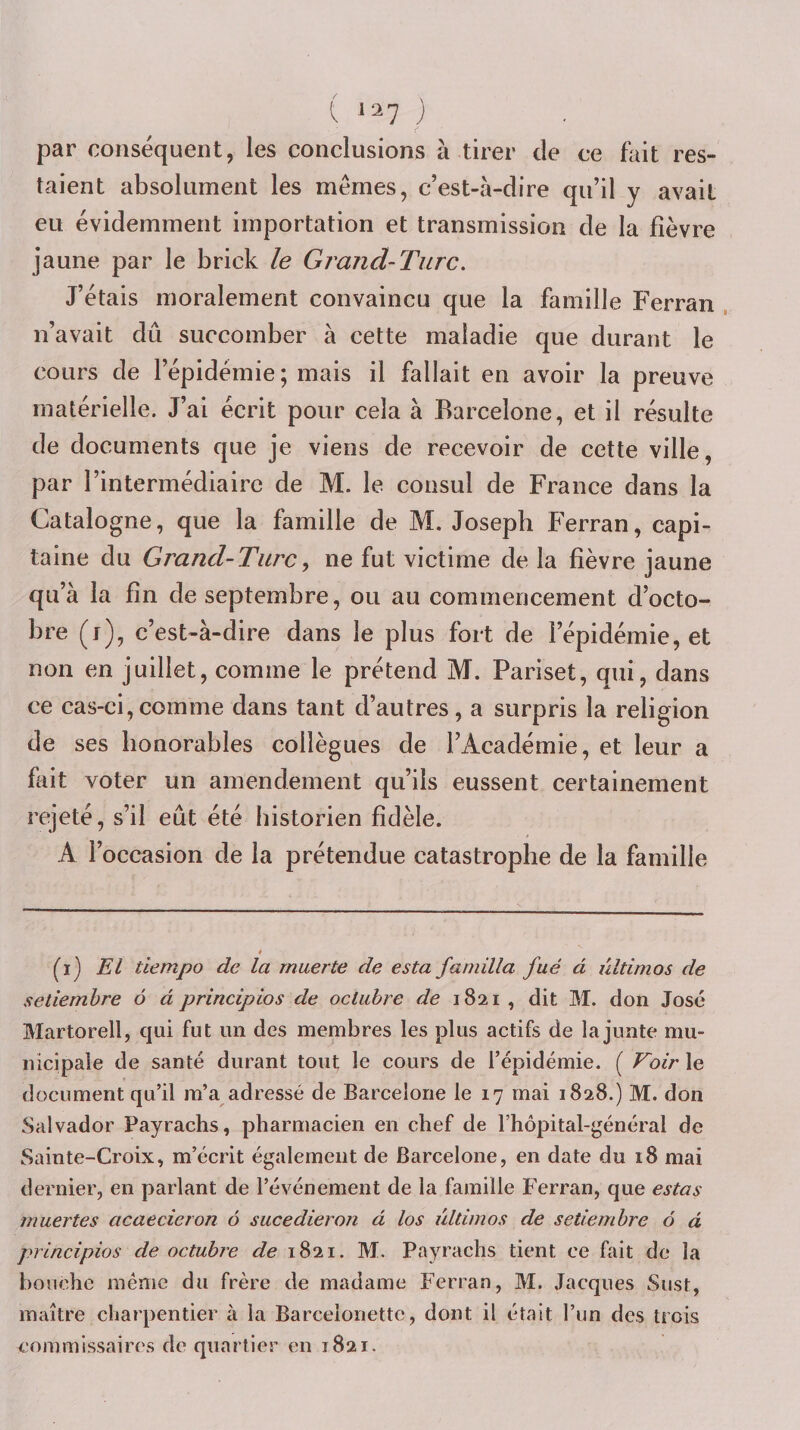 l 1^7 ; par conséquent, les conclusions à tirer de ce fait res¬ taient absolument les memes, c’est-à-dire qu’il y avait eu évidemment importation et transmission de la fièvre jaune par le brick le Grand-Turc. J’étais moralement convaincu que la famille Ferran . n’avait dû succomber à cette maladie que durant le cours de l’épidémie; mais il fallait en avoir la preuve matérielle. J’ai écrit pour cela à Barcelone, et il résulte de documents que je viens de recevoir de cette ville, par l’intermédiaire de M. le consul de France dans la Catalogne, que la famille de M. Joseph Ferran, capi¬ taine du Grand-Tare y ne fut victime de la fièvre jaune qu’à la fin de septembre, ou au commencement d’octo¬ bre (i), c’est-à-dire dans le plus fort de l’épidémie, et non en juillet, comme le prétend M. Pariset, qui, dans ce cas-ci,comme dans tant d’autres, a surpris la religion de ses honorables collègues de l’Académie, et leur a flut voter un amendement qu’ils eussent certainement rejeté, s’il eût été historien fidèle. A l’occasion de la prétendue catastrophe de la famille fi) El tiempo de la rnuerte de esta farnilla fué à ûltimos de setiemhre 6 d principlos de octiibre de 1821 , dit M. don José Martorell, cjui fut un des membres les plus actifs de la junte mu¬ nicipale de santé durant tout le cours de l’épidémie. ( Koir le document qu’il m’a adressé de Barcelone le 17 mai 1828.) M. don Salvador Payrachs, pharmacien en chef de l’hôpital-général de Sainte-Croix, m’écrit également de Barcelone, en date du 18 mai dernier, en parlant de l’événement de la famille Ferran, que estas muertes acaecieron 6 sucedieron à los ûltimos de setiemhre 6 à principios de octubre de 1821. M. Payrachs tient ce fait de la bouche même du frère de madame Ferran, M. Jacques Sust, maître charpentier à la Barceionette, dont il était l’un des trois commissaires de quartier eu 1821.