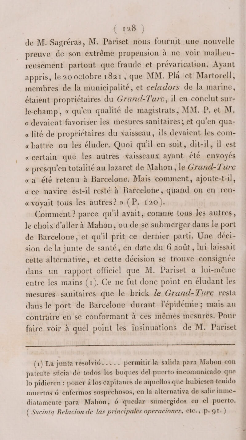 { ) de M. Sabreras, M. Pariset nous fournit une nouvelle preuve de son extrême propension a ne voir niallieu- reusement partout que fraude et prévarication. Ayant appris, le 20 octobre 1821 , que MM. Pla et Martorell, membres de la municipalité, et celadors de la marine, étalent propriétaires du GrartcUrurCy il en conclut sur- le-champ, « qu’en qualité de magistrats, MM. P. et M. « devaient favoriser les mesures sanitaires; et qu’en qua- « lité de propriétaires du vaisseau, ils devaient les com- «])attre ou les éluder. Quoi qu’il en soit, dit-il, il est cc certain que les autres vaisseaux ayant été envoyés « presqu’en totalité au lazaret de Mabon, le Grand-Turc « a été retenu à Barcelone. Mais comment, ajoute-t-il, «ce navire est-il resté à Barcelone, quand on en ren- « voyait tous les autres? » (P. 120). Comment? parce qu’il avait, comme tous les autres, le choix d’aller à Malion, ou de se submerger dans le port de Barcelone, et qu’il prit ce dernier parti. Une déci¬ sion de la junte de santé, en date du 6 août, lui laissait cette alternative, et cette décision se trouve consignée dans un rapport officiel que IM. Pariset a lui-même entre les mains (1). Ce ne fut donc point en éludant les mesures sanitaires que le brick le Grand-Turc resta dans le port de Barcelone durant l’épidémie ; mais au contraire en se conformant a ces mêmes mesures. Pour faire voir à quel point les insinuations de M. Pariset (i) La jnnta resolvio.j)crmilir la salida para Mahon roii patente siicia de todos los biiqnes del pnerto incomimicado que lo pidieren : poner a los capitaries de aqiicllos que hubiesen teiiido muertos o enfermos sospcchosos, en la allcrnativa de salir inme- diatameiite para Mahon, 6 qnedar siimergidos en el puerto. ( Siicinln Rclacion de las principales npcracinncs, etc., p. 91. )
