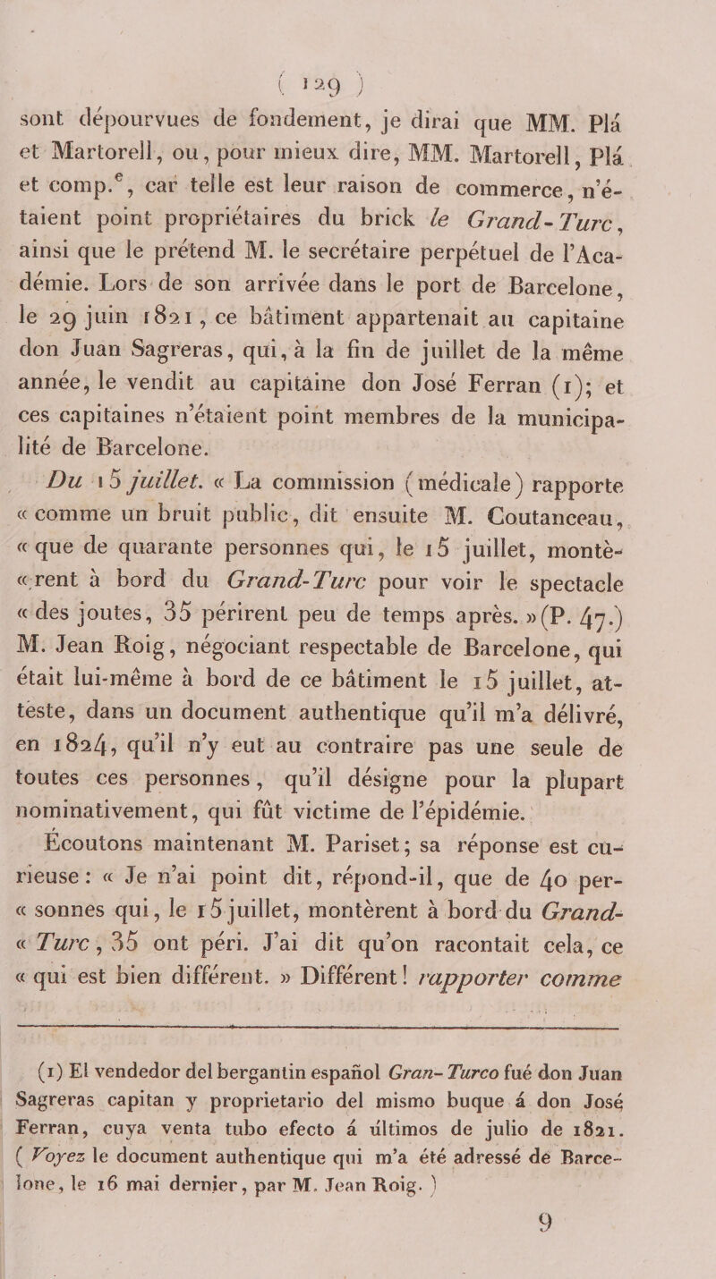 sont dépourvues de fondement, je dirai que MM. Pla et Martorell, ou, pour mieux dire, MM. Martorell, Pla et comp.^, car telle est leur raison de commerce n’é¬ taient point propriétaires du brick le Grand’-Turc ainsi que le prétend M. le secrétaire perpétuel de l’Aca¬ démie. Lors de son arrivée dans le port de Barcelone, le 29 juin 1821, ce bâtiment appartenait au capitaine don Juan Sagreras, qui, à la fin de juillet de la même année, le vendit au capitaine don José Ferran (i); et ces capitaines n’étaient point membres de la municipa¬ lité de Barcelone. Du I 5 juillet, (c r_ja commission ( médicale ) rapporte «comme un bruit public, dit ensuite M. Coutanceau,, «que de quarante personnes qui, le i5 juillet, montè- « rent à bord du Grand-Turc pour voir le spectacle « des joutes, 35 périrent peu de temps après. »(P. 4y.) M. Jean Boig, négociant respectable de Barcelone, qui était lui-même â bord de ce bâtiment le i5 juillet, at¬ teste, dans un document authentique qu’il m’a délivré, en 1824, qu’il n’y eut au contraire pas une seule de toutes ces personnes, qu’il désigne pour la plupart nominativement, qui fût victime de l’épidémie.' » Ecoutons maintenant M. Pariset; sa réponse est cu¬ rieuse : « Je n’ai point dit, répond-il, que de 4o per¬ ce sonnes qui, le r5juillet, montèrent à bord du Grand- « Turc,?f5 ont péri. J’ai dit qu’on racontait cela, ce (c qui est bien différent. » Différent ! rapporter comme (i) El vendedor del berganlin espanol Gran- Turco fué don Juan Sagreras capitan y proprietario del mismo buque â don José Ferran, cuya venta tubo efecto â ultimos de julio de 1821. ( Vjjez le document authentique qui m’a été adressé de Barce¬ lone, le 16 mai dernier, par M. JeanKoig. ^ 9