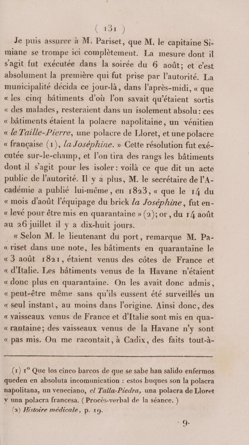 ( Kii j Je puis assurer à M. Pariset, que M. le capitaine Si- miane se trompe ici complètement. La mesure dont il s’agit fut exécutée dans la soirée du 6 août; et c’est absolument la première qui fut prise par l’autorité. La municipalité décida ce jour-là, dans l’après-midi, « que « les cinq batiments d’où l’on savait qu’étaient sortis (c des malades, resteraient dans un isolement absolu: ces « bâtiments étaient la polacre napolitaine^ un vénitien « le Taille-Pierre^ une polacre de Lloret, et une polacre « française (i), la Joséphine. » Cette résolution fut exé¬ cutée sur-le-champ, et l’on tira des rangs les bâtiments dont il s agit pour les isoler : voilà ce que dit un acte public de l’autorité. Il y a plus, M. le secrétaire de l’A¬ cadémie a publié lui-même, en iSaS, « que le i[\ du « mois d’août l’équipage du brick la Joséphinefut en- « levé pour être rais en quarantaine » (2); or, du i4 août au 26 juillet il y a dix-huit jours. ce Selon M. le lieutenant du port, remarque M. Pa- c&lt; riset dans une note, les bâtiments en quarantaine le « 3 août 1821, étaient venus des cotes de France et « d’Italie. Les bâtiments venus de la Havane n’étaient &lt;c donc plus en quarantaine. On les avait donc admis, cc peut-être même sans qu’ils eussent été surveillés un cc seul instant, au moins dans l’origine. Ainsi donc, des cc vaisseaux venus de France et d’Italie sont mis en qua- «rantaine; des vaisseaux venus de la Havane n’y sont (( pas mis. On me racontait, à Cadix, des faits tout-à- (i) 1® Que los cîneo barcos de que se sabe han salido enfermos queden en absoluta incomunication : estes bucpies son la polacra napolitana, un veneciano, el Talla-Piedra, una polacra de Lloret y una polacra francesa. ( Procès-verbal de la séance. ) Histoire, médicale. p. iq. ' 9-