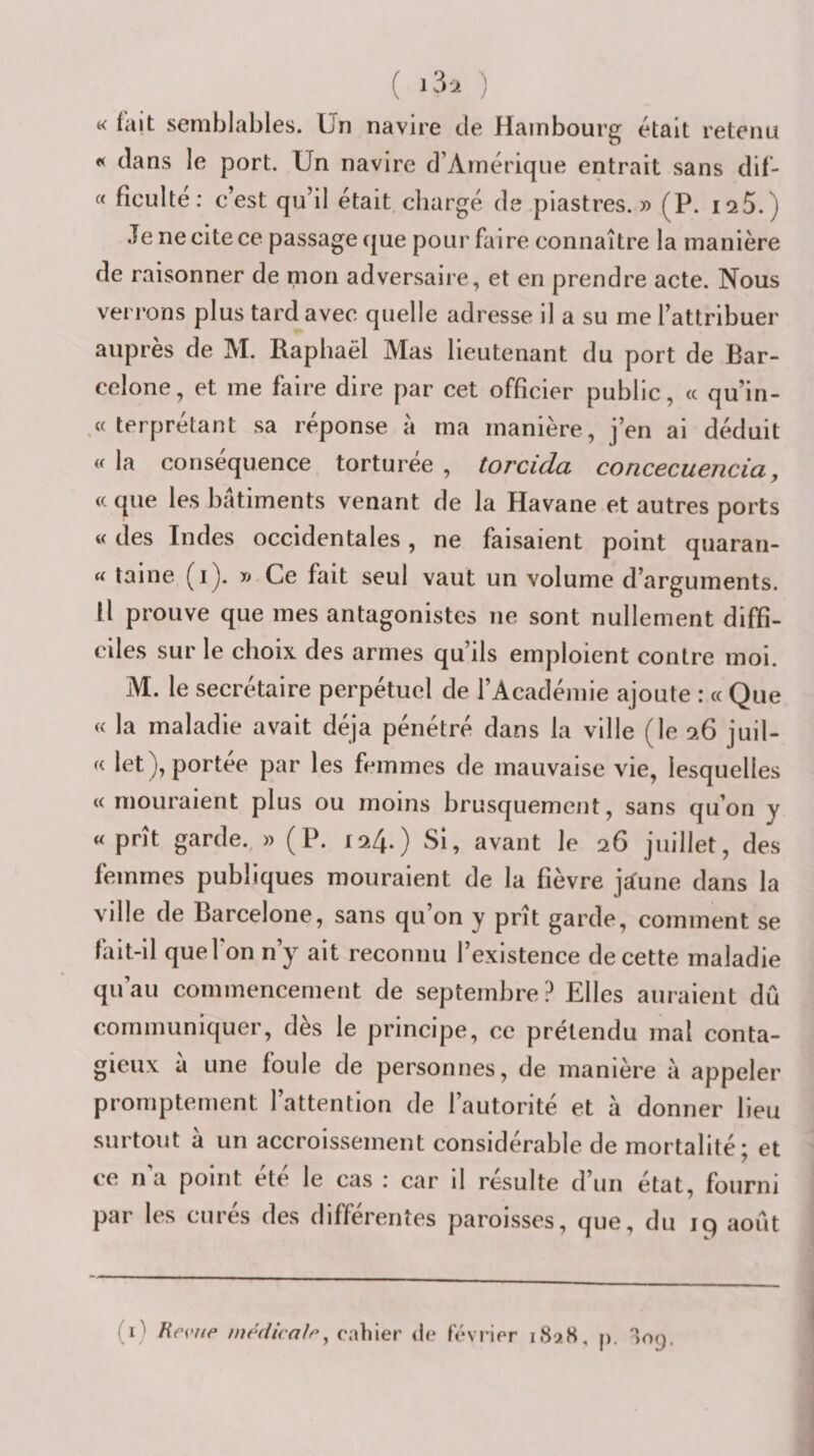 « fait semblables. Un navire de Hambourg était retenu « clans le port. Un navire d’Amérique entrait sans dif- « ficulte : c’est qu’il était chargé de piastres. » (P. isS. ) Je ne cite ce passage cjue pour faire connaître la manière de raisonner de mon adversaire, et en prendre acte. Nous verrons plus tard avec quelle adresse il a su me l’attribuer auprès de M. Raphaël Mas lieutenant du port de Bar¬ celone, et me faire dire par cet officier public, « quin¬ ze terprétant sa réponse a ma manière, j’en ai déduit « la conséquence torturée , torcida concecuencia, if. que les bâtiments venant de la Havane et autres ports « des Indes occidentales, ne faisaient point quaran- « taine (i). » Ce fait seul vaut un volume d’arguments. Il prouve que mes antagonistes ne sont nullement diffi¬ ciles sur le choix des armes qu’ils emploient contre moi. M. le secrétaire perpétuel de l’Académie ajoute : « Que « la maladie avait déjà pénétré dans la ville (le 9.6 juil- K let), portée par les femmes de mauvaise vie, lesquelles « mouraient plus ou moins brusquement, sans qu’on y « prît garde. » (P. 124.) Si, avant le 26 juillet, des femmes publiques mouraient de la fièvre ja:une dans la ville de Barcelone, sans qu’on y prît garde, comment se fait-il quel on n’y ait reconnu l’existence de cette maladie qu’au commencement de septembre? Elles auraient dû communiquer, dès le principe, ce prétendu mal conta¬ gieux a une foule de personnes, de manière a appeler promptement l’attention de l’autorité et à donner lieu surtout à un accroissement considérable de mortalité; et ce n’a point été le cas : car il résulte d’un état, fourni par les curés des différentes paroisses, que, du 19 août (i) Hei'iæ médicale^ cahier de février 1S9.S, p. 'îop.