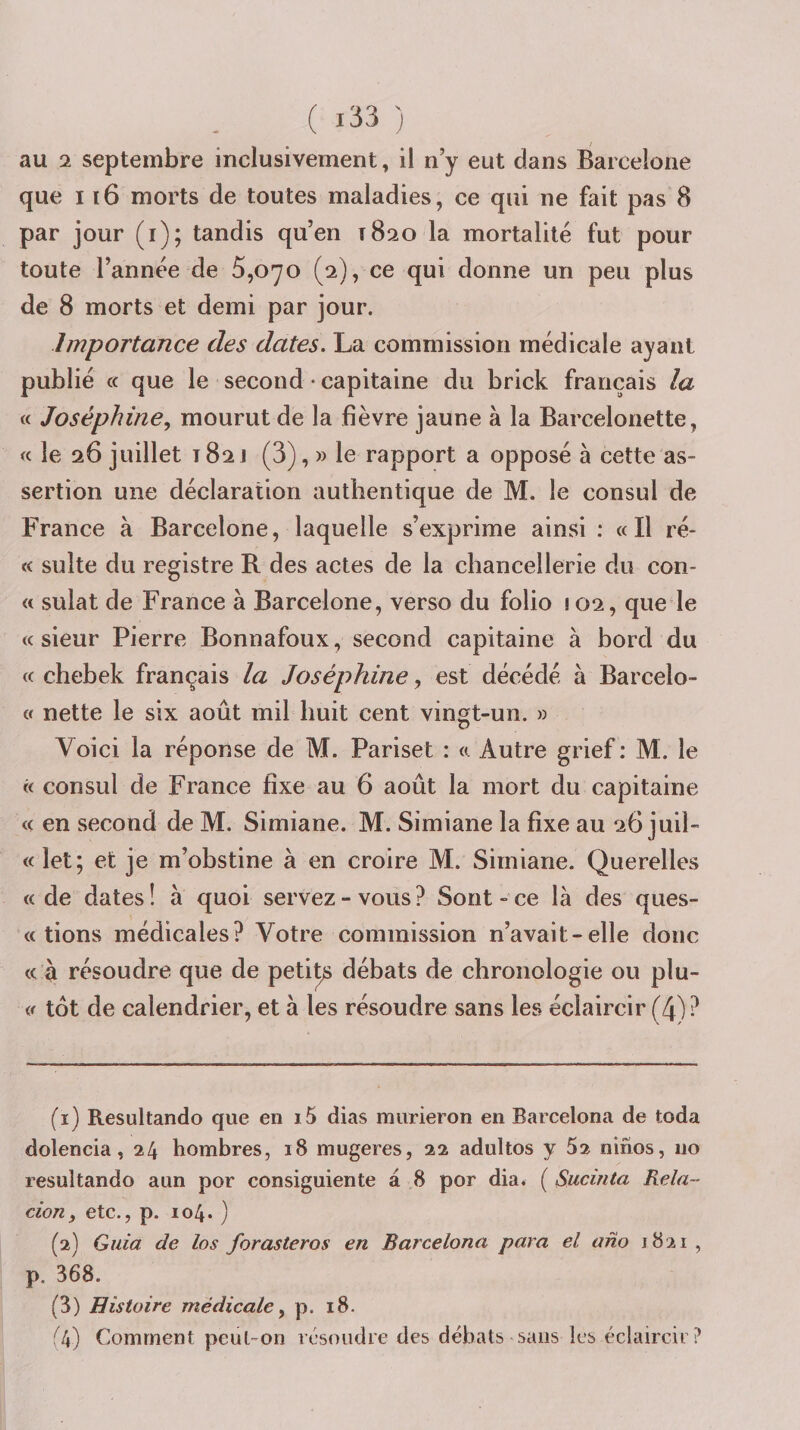 au 2 septembre inclusivement, il n’y eut dans Barcelone que 116 morts de toutes maladies, ce qui ne fait pas 8 par jour (i); tandis qu’en 1820 la mortalité fut pour toute l’année de 5,070 (2), ce qui donne un peu plus de 8 morts et demi par jour. Importance des dates. La commission médicale ayant publié (c que le second ♦ capitaine du brick français la « Joséphine., mourut de la fièvre jaune à la Barcelonette, « le 26 juillet T 82 J (3), » le rapport a opposé à cette as¬ sertion une déclaration authentique de M. le consul de France à Barcelone, laquelle s’exprime ainsi : «Il ré- « suite du registre R des actes de la chancellerie du cou¬ rt sulat de France à Barcelone, verso du folio 102, que le «sieur Pierre Bonnafoux, second capitaine à bord du « chebek français la Joséphine, est décédé à Barcelo- « nette le six août mil huit cent vingt-un. » Voici la réponse de M. Pariset : « Autre grief: M. le « consul de France fixe au 6 août la mort du capitaine « en second de M. Simiane. M. Simiane la fixe au 26 juil- «let; et je m’obstine à en croire M. Simiane. Querelles «de dates! à quoi servez-vous? Sont-ce là des ques- « tions médicales? Votre commission n’avait-elle donc « à résoudre que de peti^ débats de chronologie ou plu- « tôt de calendrier, et à les résoudre sans les éclaircir (4)? (1) Resultando que en i5 dias murieron en Barcelona de toda dolencia, 24 hombres, 18 mugeres, 22 adultes y 52 ninos, 110 resultando aun por consiguiente a 8 por dia. ( Sucinta Rela~ don, etc., p. 104. ) (2) Guia de los forasteros en Barcelona para el ano 1821 , p. 368. (3) Histoire medicale, p. 18. (4) Comment peut-on résoudre des débats sans les éclaircir?