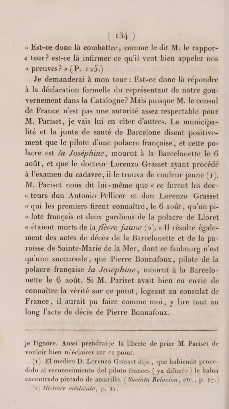 ( ‘34 ) « Est-ce donc là combattre, comme le dit M. le rappor- teur? est-ce là infirmer ce qu’il veut bien appeler nos « preuves? » (P. rsS.) Je demanderai à mon tour : Est-ce donc là repondre à la déclaration formelle du représentant de notre gou¬ vernement dans la Catalogne? Mais puisque M. le consul de France n’est pas une autorité assez respectable pour M. Pariset, je vais lui en citer d’autres. La municipa¬ lité et la junte de santé de Barcelone disent positive¬ ment que le pilote d’une polacre française, et cette po- lacre est la Joséphine, mourut à la Barcelonette le 6 août, et que le docteur Lorenzo Grasset ayant procédé à l’examen du cadavre, il le trouva de couleur jaune (i). M. Pariset nous dit lui-même que « ce furent les doc- (( leurs don i^ntonio Pellicer et don Lorenzo Grasset &lt;( qui les premiers firent connaître, le 6 août, qu’un pi- « lote français et deux gardiens de la polacre de Lloret « étaient morts de la fièvre jaune (.2). » 11 résulte égale¬ ment des actes de décès de la Barcelonette et de la pa¬ roisse de Sainte-Marie de la Mer, dont ce faubourg n’est qu’une succursale, que Pierre Bonnafoux, pilote de la polacre française la Joséphine, mourut à la Barcelo¬ nette le 6 août. Si M. Pariset avait bien eu envie de connaître la vérité sur ce point, logeant au consulat de France, il aurait pu faire comme moi, y lire tout au long l’acte de décès de Pierre Bonnafoux. je l’ignore. Aussi prendrai-je la liberté de prier M. Pariset d(* vouloir bien m’éclairer sur ce point. (1) El medico D. Lorenzo Grasset dijo , que habiendo proce- dido al reconocimicnto del piloto frances ( y a dil’unto ) le habia encontrado pintado de amarillo. [Sucinta Relacion, etc., p. 87.) '•x) Histoire médicale, |). 21.