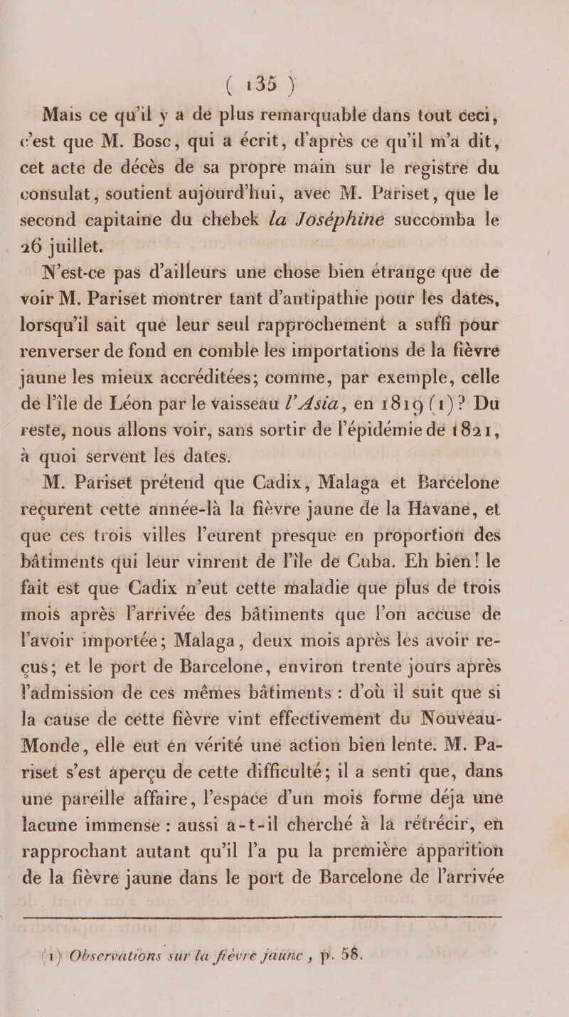 ( ‘35 ) Mais ce qu’il y a de plus remarquable dans tout ceci, c’est que M. Bosc, qui a écrit, d’après ce qu’il m’a dit, cet acte de décès de sa propre main sur le registre du consulat, soutient aujourd’hui, avec M. P^iriset, que le second capitaine du chebek la Joséphine succomba le 26 juillet. ]N’est-ce pas d’ailleurs une chose bien étrange que de voir M. Pariset montrer tant d’antipathie pour les dates, lorsqu’il sait que leur seul rapprochement a suffi pour renverser de fond en comble les importations de la fièvre jaune les mieux accréditées; comme, par exemple, celle de l’île de Léon par le vaisseau V A sia ^ en 1819(1)? Du reste, nous allons voir, sans sortir de l’épidémie dé (821, à quoi servent les dates. M. Pariset prétend que Cadix, Malaga et Barcelone reçurent cette année-là la fièvre jaune de la Havane, et que ces trois villes l’eurent presque en proportion des bâtiments qui leur vinrent de l’ile de Cuba. Eh bien! le fait est que Cadix n’eut cette maladie que plus de trois mois après l’arrivée des bâtiments que l’on accuse de l’avoir importée; Malaga, deux mois après les avoir re¬ çus; et le port de Barcelone, environ trente jours après l’admission de ces mêmes bâtiments : d’oii il suit que si la cause de cette fièvre vint effectivement du Nouveau- Monde, elle eut en vérité une action bien lente. M. Pa¬ riset s’est aperçu de cette difficulté; il a senti que, dans une pareille affaire, l’espace d’un mois forme déjà une lacune immense : aussi a-t-il cherché à la rétrécir, eh rapprochant autant qu’il l’a pu la première apparition de la fièvre jaune dans le port de Barcelone de l’arrivée (1) Observations sur la fièvre jaune , p. 58.
