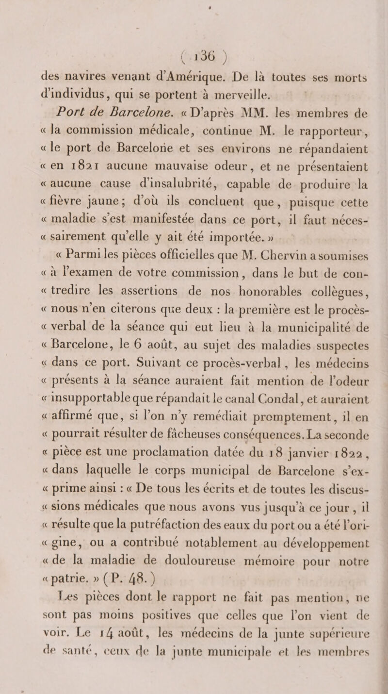des navires venant d’Amérique. De là toutes ses morts d’individus, qui se portent à merveille. Port de Barcelone. « D’après MM. les membres de «la commission médicale, continue M. le rapporteur, « le port de Barcelone et ses environs ne répandaient «en 1821 aucune mauvaise odeur, et ne présentaient « aucune cause d’insalubrité, capable de produire la « fièvre jaune ; d’où ils concluent que, puisque cette « maladie s’est manifestée dans ce port, il faut néces- « sairement qu’elle y ait été importée. » « Parmi les pièces officielles que M. Gherviii a soumises « à l’examen de votre commission, dans le but de con- « tredire les assertions de nos honorables collègues, « nous n’en citerons que deux : la première est le procès- « verbal de la séance qui eut lieu à la municipalité de « Barcelone, le 6 août, au sujet des maladies suspectes « dans ce port. Suivant ce procès-verbal, les médecins « présents à la séance auraient fait mention de l’odeur « insupportable que répandait le canal Coudai, et auraient « affirmé que, si l’on n’y remédiait promptement, il en « pourrait résulter de fâcheuses conséquences. La seconde « pièce est une proclamation datée du 1 8 janvier 1822 , « dans laquelle le corps municipal de Barcelone s’ex- « prime ainsi : « De tous les écrits et de toutes les discus- « sions médicales que nous avons vus jusqu’à ce jour , il « résulte que la putréfaction des eaux du port ou a été l’ori- «gine, ou a contribué notablement au développement « de la maladie de douloureuse mémoire pour notre « patrie. » ( P. 48. ) Les pièces dont le rapport ne fait pas mention, ne sont pas moins positives que celles que l’on vient de voir. Le 14 août, les )nédecins de la junte supérieure de santé, ceux de la junte municipale et les membres