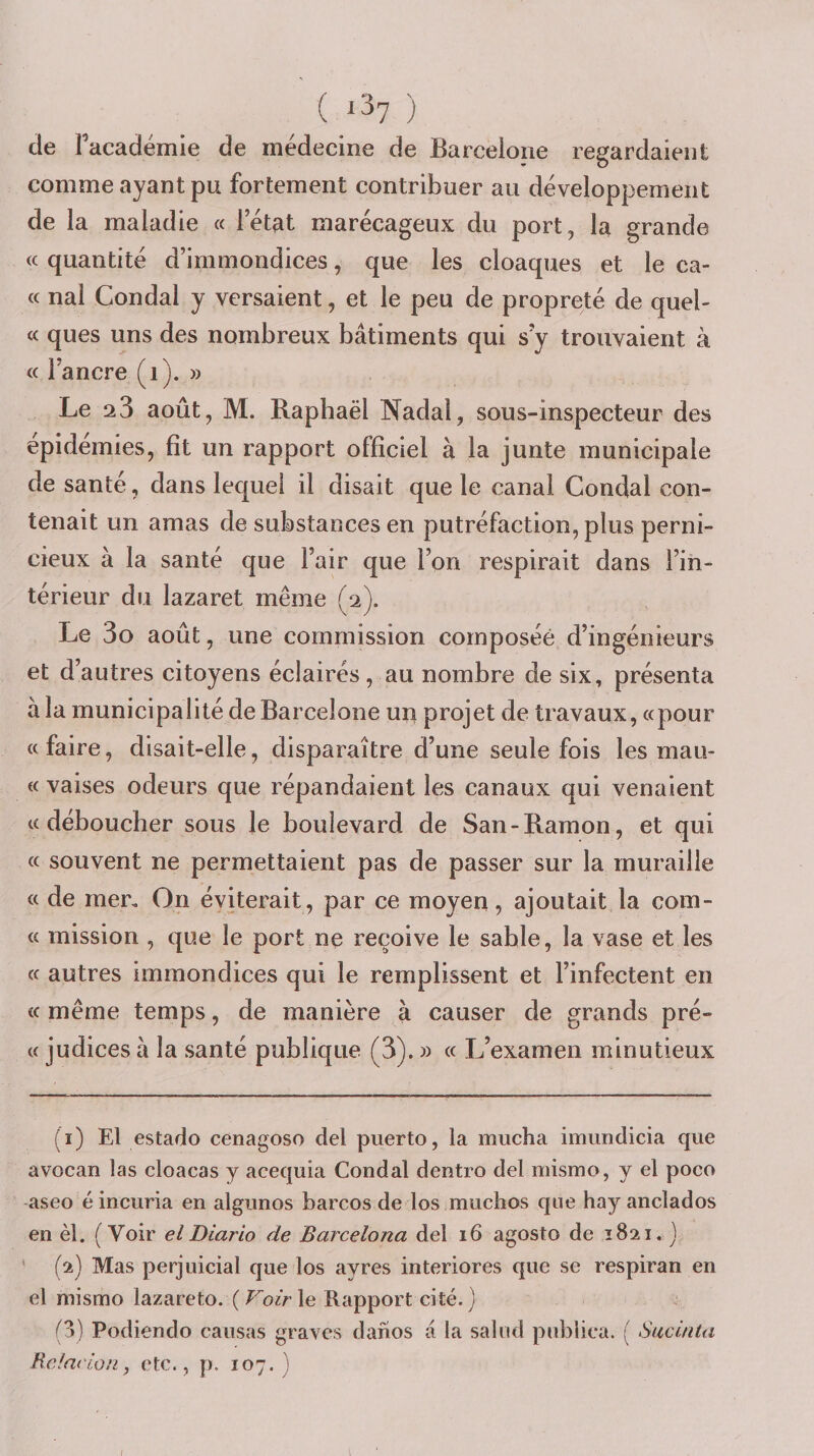 ( ^^7 ) de Facadémie de médecine de Barcelone regardaient comme ayant pu fortement contribuer au développement de la maladie « l’état marécageux du port, la grande (c quantité d’immondices, que les cloaques et le ca- « nal Condal y versaient, et le peu de propreté de quel- « ques uns des nombreux bâtiments qui s’y trouvaient à « l’ancre (i). » Le 23 août, M. Raphaël Nadal, sous-inspecteur des épidémies, fît un rapport officiel à la junte municipale de santé, dans lequel il disait que le canal Condal con¬ tenait un amas de substances en putréfaction, plus perni¬ cieux à la santé que l’air que l’on respirait dans l’in¬ térieur du lazaret même (2). Le 3o août, une commission composée d’ingénieurs et d’autres citoyens éclairés, au nombre de six, présenta à la municipalité de Barcelone un projet de travaux, «pour «faire, disait-elle, disparaître d’une seule fois les mau- « vaises odeurs que répandaient les canaux qui venaient «déboucher sous le boulevard de San-Ramon, et qui « souvent ne permettaient pas de passer sur la muraille « de mer. On éviterait, par ce moyen, ajoutait la coin- « mission , que le port ne reçoive le sable, la vase et les « autres immondices qui le remplissent et l’infectent en « même temps, de manière à causer de grands pré- « judices à la santé publique (3). » « L’examen minutieux (i) El estado cenagoso del puerto, la mucha imimdicia que avocan las cloacas y aeequia Condal dentro del mismo, y el poco aseo é incuria en algunos barcos de los muchos que hay anclados en èl. ( Voir elDiario de Barcelona del 16 agosto de 1821. ] ' (2) Mas perjuicial que los ayres interiores que se respiran en el mismo lazareto. {Volr\e Rapport cité.) (Z) Podiendo causas graves danos â la salud publica. ( Siicùita Rdacion, etc., p. 107.)