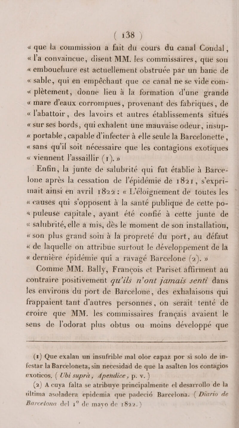 ( &gt;38 ) « que la commission a fait du cours du canal Coudai, « Ta convaincue, disent MM. les commissaires, que son &lt;i ernboucliure est actuellement obstruée par un banc de « sable, qui en empêchant que ce canal ne se vide com- « plètement, donne lieu à la formation d’une grande « mare d’eaux corrompues, provenant des fabriques, de «l’abattoir, des lavoirs et autres établissements situés « sur ses bords, qui exhalent une mauvaise odeur, insuj)- portable, capable d’infecter à elle seule la Barcelonette, « sans qu’il soit necessaire que les contagions exotiques « viennent l’assaillir (i). » Enfin, la junte de salubrité qui fut établie à Barce¬ lone après la cessation de l’épidémie de 1821, s’expri- înait ainsi en avril 1822 ; « I^’éloignement de toutes les « causes qui s’opposent à la santé publique de cette po- « puleusè capitale, ayant été confié à cette junte de « salubrité, elle a mis, dès le moment de son installation, « son plus grand soin à la propreté du port, au défaut « de laquelle on attribue surtout le développement de la « dernière épidémie qui a ravagé Barcelone (2). » Comme MM. Bally, François et Parisèt affirment au contraire positivement qu'ils nont jamais senti dans les environs du port de Barcelone, des exhalaisons qui frappaient tant d’autres personnes, on serait tenté de croire que MM. les commissaires français avaient le sens de l’odorat plus obtus ou moins développé que (1) Que exalan un insufrible mal olor capaz por si solo de in- festar la Barceloneta, sin necesidad de que la asalten los contagios cxoticos, ( llbi supra, Apendice, p. v. ) (2) A cuya falta se atribuye principalmentn cl desarrollo de la «lltima asoladora cpidcmia (]ue padccid Barcelona. ( Diario de Bnrcrloiia drl i'’ de inavo de 1822.)