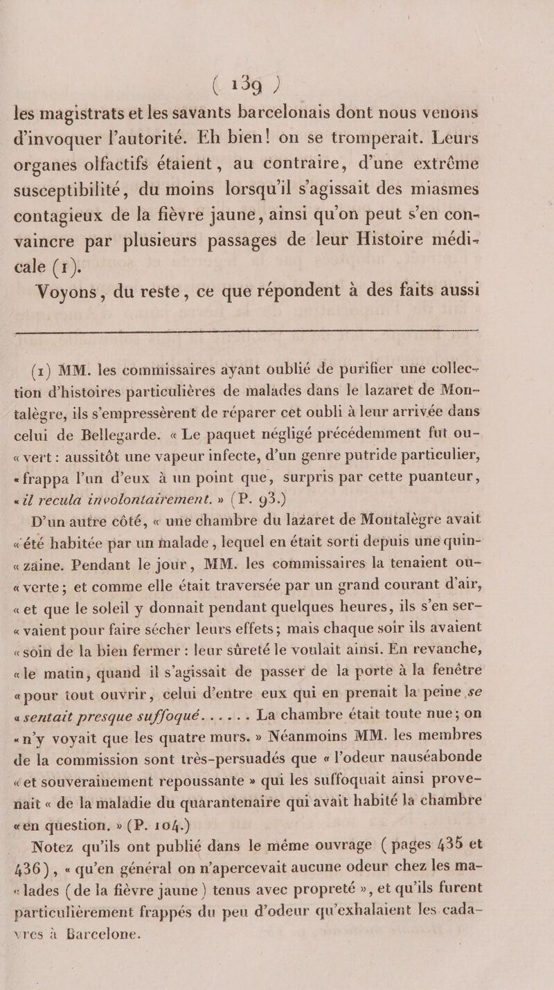 ( ^ les magistrats et les savants barcelonais dont nous venons d’invoquer l’autorité. Eh bien! on se tromperait. Leurs organes olfactifs étaient, au contraire, d’une extrême susceptibilité, du moins lorsqu’il s’agissait des miasmes contagieux de la fièvre jaune, ainsi qu’on peut s’en con¬ vaincre par plusieurs passages de leur Histoire médi¬ cale (i). Voyons, du reste, ce que répondent à des faits aussi (i) MM. les commissaires ayant oublié de purifier une collec¬ tion d’histoires particulières de malades dans le lazaret de Mon™ talègre, ils s’empressèrent de réparer cet oubli à leur arrivée dans celui de Bellegarde. « Le paquet négligé précédemment fur ou- « vert ; aussitôt une vapeur infecte, d’un genre putride particulier, «frappa l’im d’eux à un point que, surpris par cette puanteur, « z/ recula involontairement. » (P. 93.) D’un autre côté, « une chambre du lazaret de Moiitalègre avait « été habitée par un malade , lequel en était sorti depuis une quin- « zàine. Pendant le jour, MM. les commissaires la tenaient ou- « verte; et comme elle était traversée par un grand courant d’air, « et que le soleil y donnait pendant quelques heures, ils s’en ser- « valent pour faire sécher leurs effets; mais chaque soir ils avaient « soin de la bien fermer : leur sûreté le voulait ainsi. En revanche, «le matin, quand il s’agissait de passer de la porte à la fenêtre «pour tout ouvrir, celui d’entre eux qui en prenait la peine a sentait presque suffoqué.La chambre était toute nue; on « n’y voyait que les quatre murs. » Néanmoins MM. les membres de la commission sont irès-persuadés que « l’odeur nauséabonde « et souverainement repoussante » qui les suffoquait ainsi prove¬ nait « de la maladie du quarantenaire qui avait habité la chambre «en question, m (P. 104.) Notez qu’ils ont publié dans le même ouvrage ( pages 435 et 436) , « qu’en général on n’apercevait aucune odeur chez les ma- «lades (de la fièvre jaune ) tenus avec propreté », et qu’ils furent particulièrement frappés du peu d’odeur qu’exhalaient les cada- \ rcs à Barcelone.