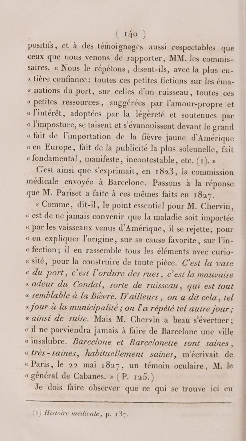 ' ) positifs, et à des témoignages aussi respectables que ceux que nous venons de rapporter, MM. les commis¬ saires. «Nous le répétons, disent-ils, avec la plus en- « lière confiance: toutes ces petites fictions sur les éma- « nations du port, sur celles d’un ruisseau, toutes ces «petites ressources, suggérées par i’amour-propre et «l’intérêt, adoptées par la légèreté et soutenues par « l’imposture, se taisent et s’évanouissent devant le grand « fait de l’importation de la fièvre jaune d’Amérique «en Europe, fait de la publicité la plus solennelle, fait «fondamental, manifeste, incontestable, etc. (i). » C'est ainsi que s’exprimait, en 1823, la commission médicale envoyée à Barcelone. Passons à la réponse (|ue M. Pariset a faite a ces mêmes faits en 1827. « Comme, dit-il, le point essentiel pour M. Chervin, « est de ne jamais convenir que la maladie soit importée « par les vaisseaux venus d’Amérique, il se rejette, pour « en expliquer l’origine, sur sa cause favorite, sur l’in- « fection * il en rassemble tous les éléments avec curio- « site, pour la construire de toute pièce. C'est Ici vcise « du port, c est Vordure des rues, cesl la mauvaise « odeur du Coudai, sorte de ruisseau, qui est tout « semblable à la Bievre. D'ailleurs , on a dit cela, tel ^ijour a la municipalité ; on Va répété tel autre jour; ainsi de suite. Mais M. Chervin a beau s’évertuer; « il ne parviendra jamais a faire de Barcelone une ville « insalubre. Barcelone et Barcelonette sont saines, très - saines, habituellement saines, m’écrivait de «Paris, le 22 mai 1827, un témoin oculaire, M. le «général de Cabanes. » (P. i25.) .le dois faire observer que ce qui se trouve ici en (ij llistotrr. invduate, p. ii7.