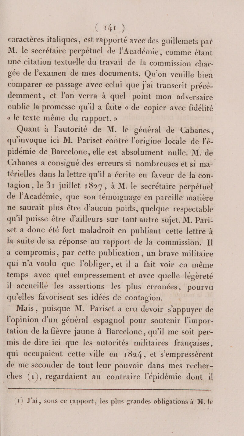 ( «'41 ) caractères italiques, est rapporté avec des guilieniets par M. le secrétaire perpétuel de l’Académie, comme étant une citation textuelle du travaii de la commission char¬ gée de l’examen de mes documents. Qu’on veuille bien comparer ce passage avec celui que j’ai transcrit précé¬ demment, et l’on verra à quel point mon adversaire oublie la promesse qu’il a faite « de copier avec fidélité « le texte même du rapport. » Quant à l’autorité de M. le général de Cabanes ^ qu’invoque ici M. Pariset contre l’origine locale de l’é¬ pidémie de Barcelone, elle est absolument nulle. M. de Cabanes a consigné des erreurs si nombreuses et si ma¬ térielles dans la lettre qu’il a écrite en faveur de la con¬ tagion, le 3r juillet 182^, à M. le secrétaire perpétuel de l’Académie, que son témoignage en pareille matière ne saurait plus être d’aucun poids, quelque respectable qu’il puisse être d’ailleurs sur tout autre sujet. M. Pari- set a donc été fort maladroit en publiant cette lettre à la suite de sa réponse au rapport de la commission. Il a compromis, par cette publication, un brave militaire qui n a voulu que 1 obliger, et il a fait voir en même temps avec quel empressement et avec quelle légèreté il accueille les assertions les plus erronées, pourvu qu’elles favorisent ses idées de contagion. Mais, puisque M. Pariset a cru devoir s’appuyer de l’opinion d’un général espagnol pour soutenir l’impor¬ tation de la fièvre jaune à Barcelone, qu’il me soit per¬ mis de dire ici que les autorités militaires françaises, qui occupaient cette ville en 1824 9 s’empressèrent de me seconder de tout leur pouvoir dans mes recber- cbes (ï), regardaient au contraire l’épidémie dont il (11 J’ai, sous ce rapport, les plus grandes obligations à M. le