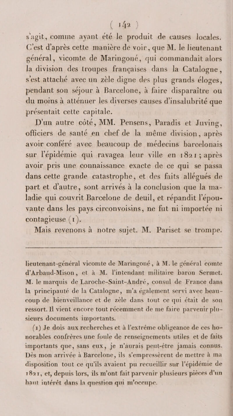 s’ngit, comme ayant été le produit de causes locales. C’est d’après cette manière de voir, (|ue M. le lieutenant général, vicomte de Maringoné, rjui commandait alors la division des troupes françaises dans la Catalogne, s’est attaché avec un zèle digne des plus grands éloges, pendant son séjour à Barcelone, a faire disparaître ou du moins à atténuer les diverses causes d’insalubrité que présentait cette capitale. D’un autre coté, MM. Pensens, Paradis et Juving, officiers de santé en chef de la même division, après avoir conféré avec beaucoup de médecins barcelonais sur l’épidémie qui ravagea leur ville en 1821 ; après avoir pris une connaissance exacte de ce qui se passa dans cette grande catastrophe, et des faits allégués de part et d’autre, sont arrivés à la conclusion que la ma¬ ladie qui couvrit Barcelone de deuil, et répandit l’épou¬ vante dans les pays circonvoisins, ne fut ni importée ni contagieuse (i). Mais revenons à notre sujet. M. Pariset se trompe. lieutenant-général vicomte de Maringoné, à M. le général comte d’Arbaud-Mison, et à M. l’intendant militaire baron Sermet. M. le marquis de Laroche-Saint-André, consul de France dans la principauté de la Catalogne, m’a également servi avec beau¬ coup de bienveillance et de zèle dans tout ce qui était de son ressort.il vient encore tout récemment de me faire parvenir plu¬ sieurs documents importants. fi) Je dois aux recherches et à l’extrême obligeance de ces ho¬ norables confrères une foule de renseignements utiles et de faits importants que, sans eux, je n’aurais peut-être jamais connus. Dès mon arrivée à Barcelone, ils s’empressèrent de mettre à ma disposition tout ce qu’ils avaient pu recueillir sur l’épidémie de 189.1, et, depuis lors, ils m’ont fait parvenir plusieurs pièces d’un haut intérêt dans la question qui m*occup&lt;\