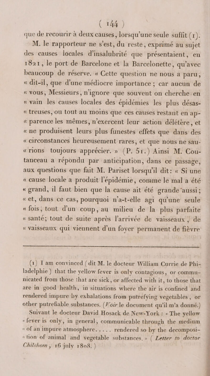 ( *44 ) (|ue de recourir à deux causes, lorsqu’une seule suffit (i). M. le rapporteur ne s’est, du reste, exprimé au sujet des causes locales d’insalubrité que présentaient, en i8iai , le port de Barcelone et la Barcelonette, qu’avec beaucoup de réserve. « Cette question ne nous a paru, &lt;( dit-il, que d’une médiocre importance; car aucun de « vous. Messieurs, n’ignore que souvent on cherche en « vain les causes locales des épidémies les plus désas- « treuses, ou tout au moins que ces causes restant en ap- rt parence les mêmes, n’exercent leur action délétère, et « ne produisent leurs plus funestes effets que dans des (f circonstances heureusement rares, et que nous ne sau- tf rions toujours apprécier. » (P. 5i.) Ainsi M. Cou- tanceau a répondu par anticipation, dans ce passage, aux questions que fait M. Pariset lorsqu’il dit: « Si une a cause locale a produit l’épidémie, comme le mal a été « grand, il faut bien que la cause ait été grande'aussi ; « et, dans ce cas, pourquoi n’a-t-elle agi qu’une seule « fois, tout d’un coup, aii milieu de la plus parfaite « santé; tout de suite après l’arrivée de vaisseaux , de « vaisseaux qui viennent d’un foyer permanent de fièvre (i) I am convinccd ( dit M. le docteur William Currie de Phi¬ ladelphie ) that the yellow fever is only contagions, or commu- nicated from thosc îhat are sick, or affected with it, to those that arc in good heallh, in situations whcre the air is confincd and rendered impure by exhalations from piitrefying vegetables , or other pulreliable substances. (F'oir le document qu’il m’a donné.) Suivant le docteur David Hosack de New-York : « The yellow « fever is only, in general, communicable through the medium '' of an impure atmosphère.rendered so by the decomposi- « tion of animal and vegetable substances. » ( Letter tn doctor ChUshoin J i8n8. )
