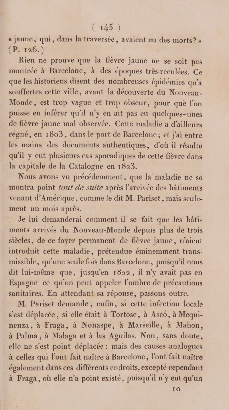 ( «45 ) «jaune, qui, dans la traversée, avaient eu des morts? (P. 19^6.) Rien ne prouve que la fièvre jaune ne se soit pas montrée à Barcelone, à des époques très-reculées. Ce que les historiens disent des nombreuses épidémies qu’a souffertes cette ville, avant la découverte du Nouveau- Monde, est trop vague et trop obscur, pour que l'on puisse en inférer qu’il n’y en ait pas eu quelques-unes de fièvre jaune mal observée. Cette maladie a d’ailleurs régné, en i 8o3 , dans le port de Barcelone ; et j’ai entre les mains des documents authentiques, d’où il résulte qu’il y eut plusieurs cas sporadiques de cette fièvre dans la capitale de la Catalogne en 1823. Nous avons vu précédemment, que la maladie ne se montra point tout de suite après l’arrivée des bâtiments venant d’Amérique, comme le dit M. Pariset, mais seule¬ ment un mois après. . Je lui demanderai comment il se fait que les bâti¬ ments arrivés du Nouveau-Monde depuis plus de trois siècles, de ce foyer permanent de fièvre jaune, n’aient introduit cette maladie, prétendue éminemment trans¬ missible, qu’une seule fois dans Barcelone, puisqu’il nous dit lui-même que, jusqu’en 1822, il n’y avait pas en Espagne ce qu’on peut appeler l’ombre de précautions sanitaires. En attendant sa réponse, passons outre. M. Pariset demande, enfin, si cette infection locale s’est déplacée, si elle était à Tortose, à Asco, àMequi- nenza, à Fraga, à Nonaspe, à Marseille, à Mabon, à Palma, à Malaga et à las Aguilas. Non, sans doute, elle ne s’est point déplacée : mais des causes analogues à celles qui l’ont fait naître à Barcelone, l’ont fait naître également dans ces différents endroits, excepté cependant â Fraga, où elle n’a point existé, puisqu’il n’y eut qu’un 10