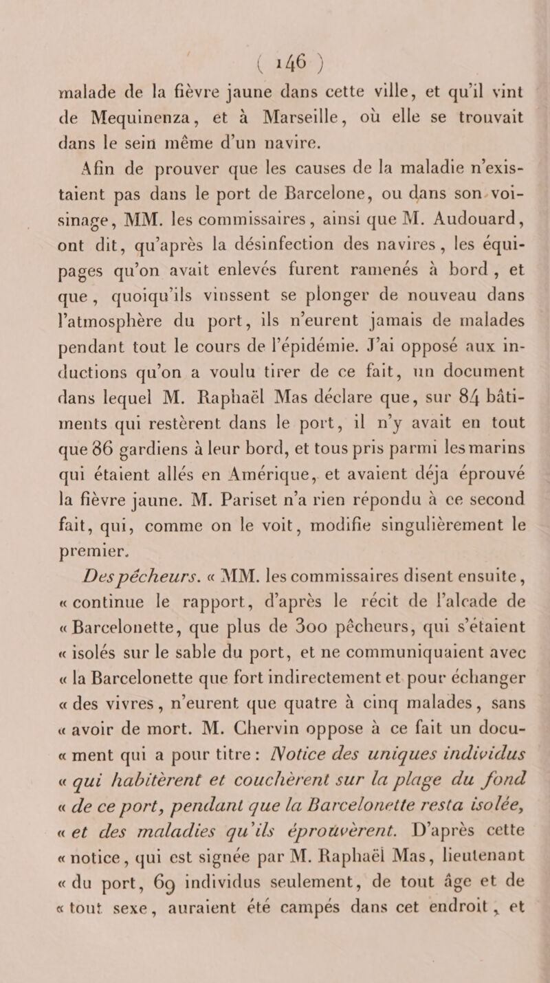 ( *46 ) malade de la fièvre jaune dans cette ville, et qu’il vint de Mequinenza, et à Marseille, où elle se trouvait dans le sein même d’un navire. Afin de prouver que les causes de la maladie n’exis¬ taient pas dans le port de Barcelone, ou dans son voi¬ sinage, MM. les commissaires, ainsi que M. Audouard, ont dit, qu’après la désinfection des navires, les équi¬ pages qu’on avait enlevés furent ramenés a bord , et que , quoiqu’ils vinssent se plonger de nouveau dans l’atmosphère du port, ils n’eurent jamais de malades pendant tout le cours de l’épidémie. J’ai opposé aux in¬ ductions qu’on a voulu tirer de ce fait, un document dans lequel M. Raphaël Mas déclare que, sur 84 bâti¬ ments qui restèrent dans le port, il n’y avait en tout que 86 gardiens à leur bord, et tous pris parmi les marins qui étaient allés en Amérique, et avaient déjà éprouvé la fièvre jaune. M. Pariset n’a rien répondu à ce second fait, qui, comme on le voit, modifie singulièrement le premier. Des pêcheurs. « MM. les commissaires disent ensuite, «continue le rapport, d’après le récit de l’alcade de « Barcelonette, que plus de 3oo pêcheurs, qui s’étaient « isolés sur le sable du port, et ne communiquaient avec « la Barcelonette que fort indirectement et pour échanger « des vivres, n’eurent que quatre à cinq malades, sans « avoir de mort. M. Chervin oppose à ce fait un docu- « ment qui a pour titre : Notice des uniques indi^^idus « qui habitèrent et couchèrent sur la plage du fond « de ce port, pendant que la Barcelonette resta isolée, « et des maladies quils éprouvèrent. D’après cette « notice, qui est signée par M. Raphaël Mas, lieutenant «du port, 6q individus seulement, de tout âge et de « tout sexe, auraient été campés dans cet endroit ^ et