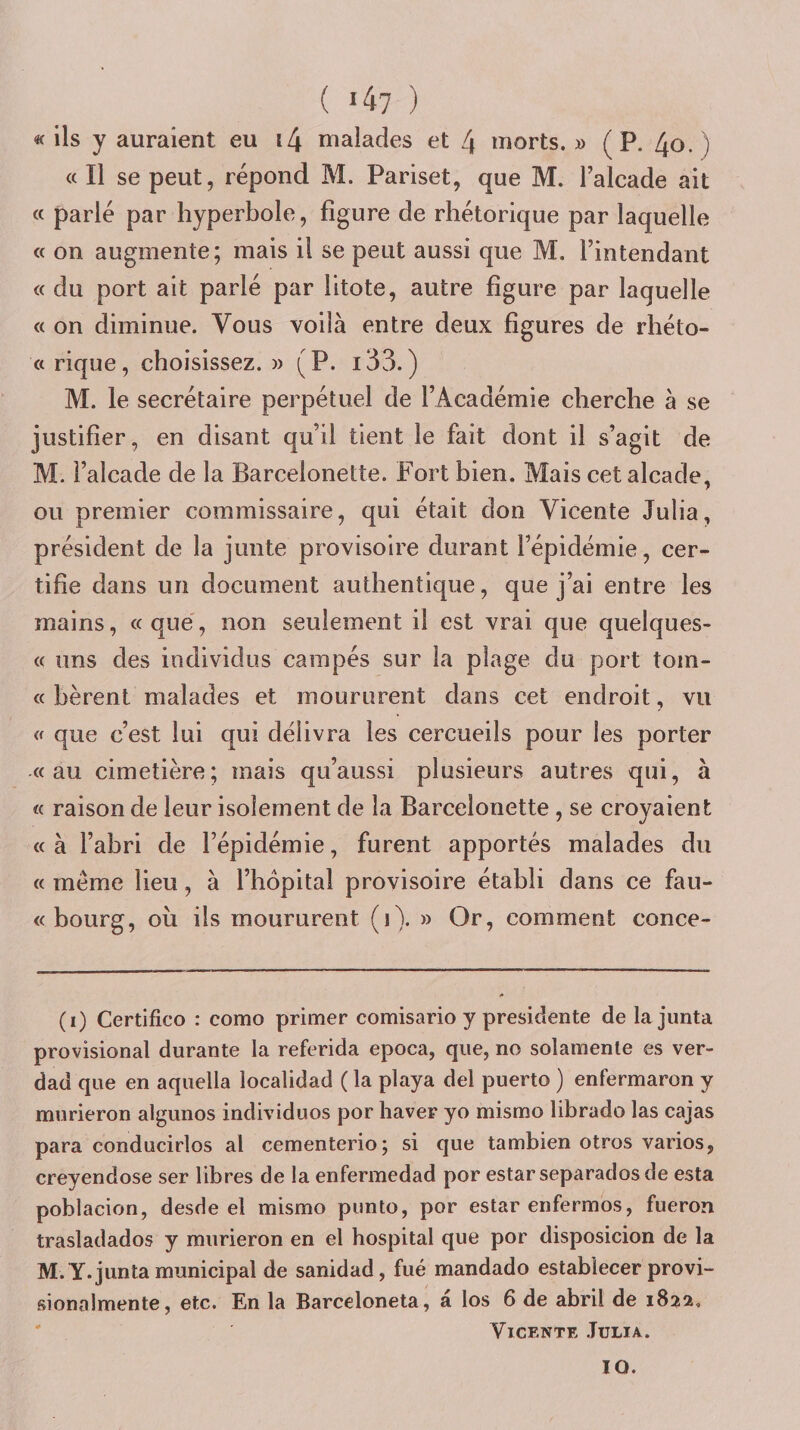( «47 ) 4&lt; ils y auraient eu i4 malades et 4 morts. » ( P. 4o. ) «Il se peut, répond M. Pariset, que M. Talcade ait a parlé par hyperbole, figure de rhétorique par laquelle a on augmente; mais il se peut aussi que M. l’intendant « du port ait parlé par litote, autre figure par laquelle « on diminue. Vous voilà entre deux figures de rhéto« « rique, choisissez. » (P. i33.) M. le secrétaire perpétuel de l’Académie cherche à se justifier, en disant qu’il tient le fait dont il s’agit de M. l’alcade de la Barcelonette. Fort bien. Mais cet alcade, ou premier commissaire, qui était don Vicente Julia, président de la junte provisoire durant l’épidémie, cer¬ tifie dans un document authentique, que j’ai entre les mains, «que, non seulement il est vrai que quelques- « uns des individus campés sur la plage du port tom- « bèrent malades et moururent dans cet endroit, vu « que c’est lui qui délivra les cercueils pour les porter «au cimetière; mais qu’aussi plusieurs autres qui, à « raison de leur isolement de la Barcelonette , se crevaient « à l’abri de l’épidémie, furent apportés malades du « même lieu, à l’hôpital provisoire établi dans ce fau- « bourg, où ils moururent (i). » Or, comment conce- (i) Certifico : como primer comisario y présidente delajunta provisional durante la referida epoca, que, no solamenle es ver- dad que en aquella localidad ( la playa del puerto ) enfermaron y murieron algunos individuos por haver yo misrno librado las cajas para conducirlos al cementerio; si que tambien otros varies, creyendose ser libres de la enfermedad por estarseparadosde esta poblacion, desde el misrno punto, por estar enfermes, fueron trasladados y murieron en el hospital que por disposicion de la M. Y. junta municipal de sanidad, fué mandado establecer provi- sionalmente, etc. En la Barceloneta, a los 6 de abril de 1822, Vicente Julia. 10.