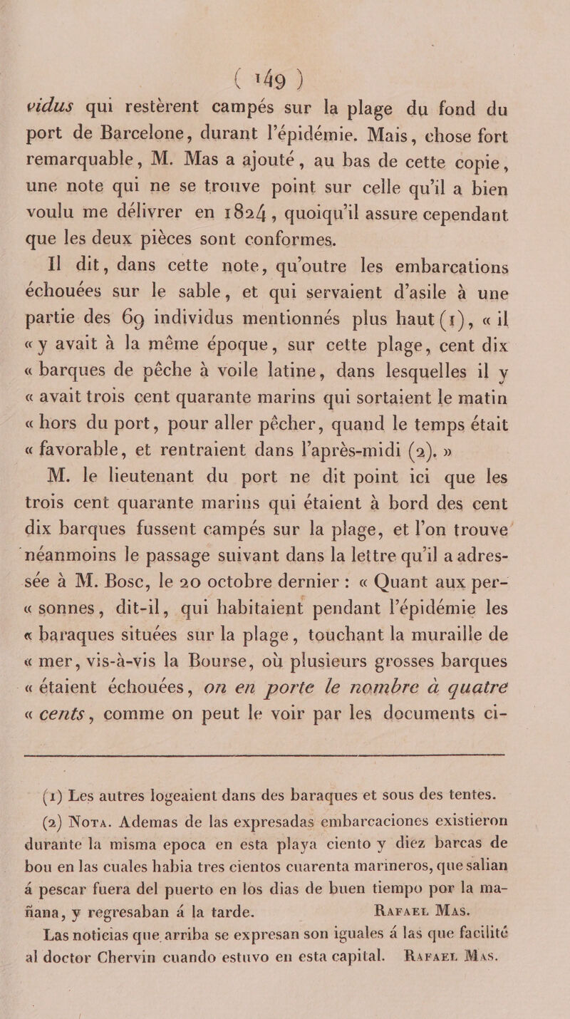 vidus qui restèrent campés sur la plage du fond du port de Barcelone, durant l’épidémie. Mais, chose fort remarquable, M. Mas a ajouté, au bas de cette copie, une note qui ne se trouve point sur celle qu’il a bien voulu me délivrer en 1824, quoiqu’il assure cependant que les deux pièces sont conformes. Il dit, dans cette note, qu’outre les embarcations échouées sur le sable, et qui servaient d’asile à une partie des 69 individus mentionnés plus haut(i), «il «y avait à la même époque, sur cette plage, cent dix « barques de pêche à voile latine, dans lesquelles il y « avait trois cent quarante marins qui sortaient le matin « hors du port, pour aller pêcher, quand le temps était « favorable, et rentraient dans l’après-midi (2). » M. le lieutenant du port ne dit point ici que les trois cent quarante marins qui étaient à bord des cent dix barques fussent campés sur la plage, et l’on trouve néanmoins le passage suivant dans la lettre qu’il a adres¬ sée à M. Bosc, le 20 octobre dernier : « Quant aux per- « sonnes, dit-il, qui habitaient pendant l’épidémie les « baraques situées sur la plage, touchant la muraille de « mer, vis-à-vis la Bourse, ou plusieurs grosses barques « étaient échouées, on en porte le nombre à quatre « cents, comme on peut le voir par les documents ci- (1) Les autres logeaient dans des baraques et sous des tentes. (q.) INTota. Adenias de las expresadas embarcacioncs existieron durante la misma epoca en esta playa ciento y diez barcas de bou en las cuales habia très cientos cuarenta marineros, que salian à pescar fuera del puerto en los dias de buen tiempo por la ma- nana, y regresaban à la tarde. Rafael Mas. Lasnotieias que arriba se expresan son iguales à las que facilité al doctor Chervin cuando estuvo en esta capital. Rafael Mas.