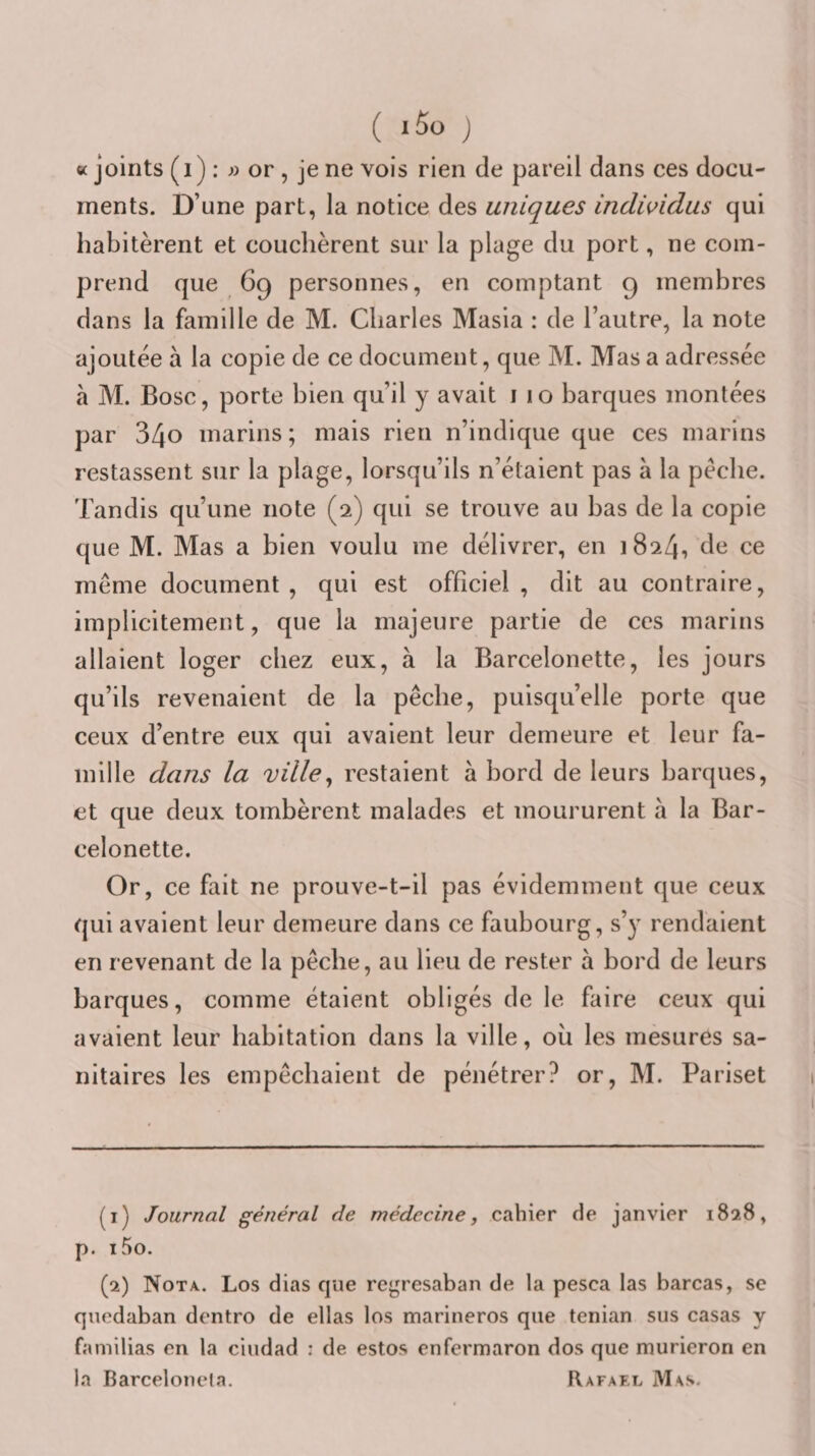 «joints (i) : J) or , je ne vois rien de pareil dans ces docu¬ ments. D’une part, la notice des uniques indwidus qui habitèrent et couchèrent sur la plage du port, ne com¬ prend que 69 personnes, en comptant 9 membres dans la famille de M. Charles Masia : de l’autre, la note ajoutée à la copie de ce document, que M. Mas a adressée à M. Bosc, porte bien qu’il y avait i i o barques montées par 340 marins ; mais rien n’indique que ces marins restassent sur la plage, lorsqu’ils n’étaient pas à la pèche. Tandis qu’une note (2) qui se trouve au bas de la copie que M. Mas a bien voulu me délivrer, en 1824, de ce même document, qui est officiel, dit au contraire, implicitement, que la majeure partie de ces marins allaient loger chez eux, à la Barcelonette, les jours qu’ils revenaient de la pêche, puisqu’elle porte que ceux d’entre eux qui avaient leur demeure et leur fa¬ mille dans la ville^ restaient à bord de leurs barques, et que deux tombèrent malades et moururent à la Bar¬ celonette. Or, ce fait ne prouve-t-il pas évidemment que ceux qui avaient leur demeure dans ce faubourg, s’y rendaient en revenant de la pêche, au lieu de rester à bord de leurs barques, comme étaient obligés de le faire ceux qui avaient leur habitation dans la ville, ou les mesures sa¬ nitaires les empêchaient de pénétrer? or, M. Pariset (1) Journal général de médecine, cahier de janvier 1828, p. i5o. (2) Nota.. Los dias que regresaban de la pesca las barcas, se qucdaban dentro de ellas los marineros que tenian sus casas y familias en la ciudad : de estos enfermaron dos que murieron en la Barcelonela. Rafael Mas.