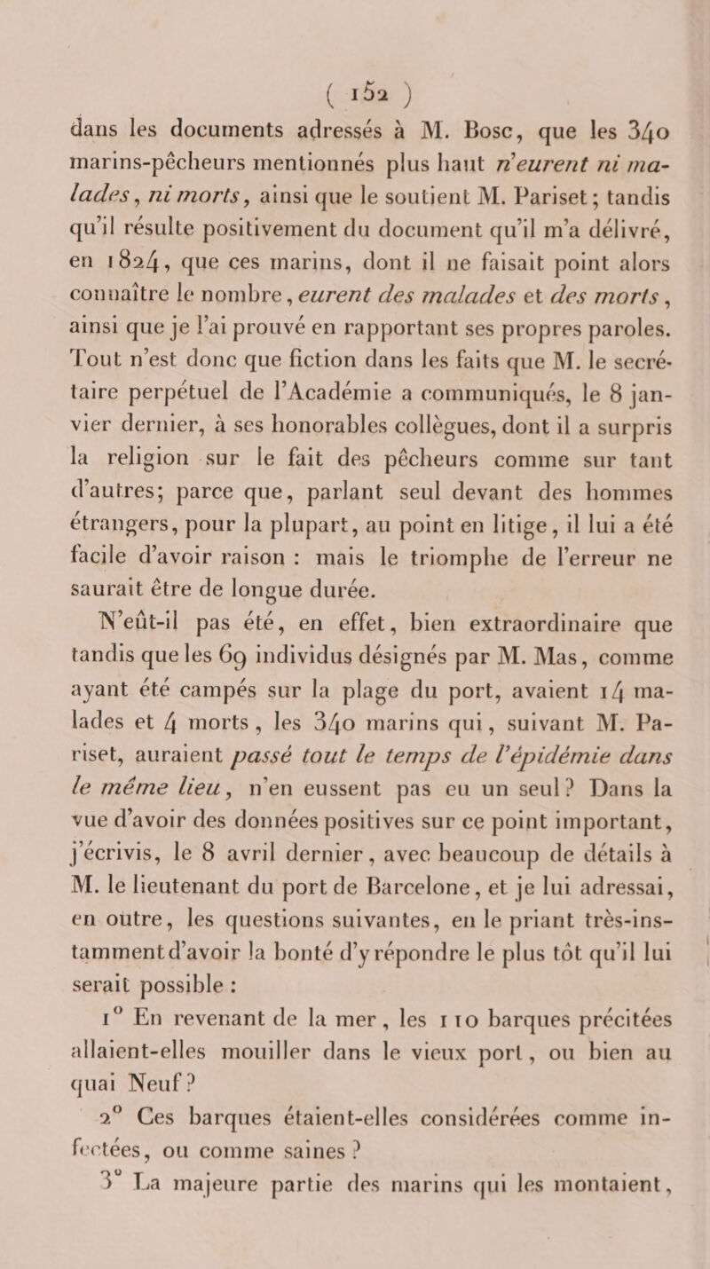 ( ) dans les documents adressés à M. Bosc, que les 34o inarlns-pécheurs mentionnés plus haut ri eurent ni ma¬ lades ^ ni morts^ ainsi que le soutient M. Pariset; tandis qu’il résulte positivement du document qu’il m’a délivré, en 1824, que ces marins, dont il ne faisait point alors connaître le nombre, eurent des malades et des morts, ainsi que je l’ai prouvé en rapportant ses propres paroles. Tout n’est donc que fiction dans les faits que M. le secré¬ taire perpétuel de l’Académie a communiqués, le 8 jan¬ vier dernier, à ses honorables collègues, dont il a surpris la religion sur le fait des pêcheurs comme sur tant d’autres; parce que, parlant seul devant des hommes étrangers, pour la plupart, au point en litige, il lui a été facile d’ avoir raison : mais le triomphe de l’erreur ne saurait être de longue durée. IV’eût-il pas été, en effet, bien extraordinaire que tandis que les 69 individus désignés par M. Mas, comme ayant été campés sur la plage du port, avaient i4 ma¬ lades et 4 morts, les 34o marins qui, suivant M. Pa¬ riset, auraient passé tout le temps de Vépidémie dans le même lieu, n’en eussent pas eu un seul? Dans la vue d’avoir des données positives sur ce point important, j’écrivis, le 8 avril dernier, avec beaucoup de détails à M. le lieutenant du port de Barcelone, et je lui adressai, en outre, les questions suivantes, en le priant très-ins¬ tamment d’avoir la bonté d’y répondre le plus tôt qu’il lui serait possible : I® En revenant de la mer, les i lo barques précitées allaient-elles mouiller dans le vieux port, ou bien au quai Neuf? 2® Ces barques étaient-elles considérées comme in¬ fectées, ou comme saines? La majeure partie des marins qui les montaient.
