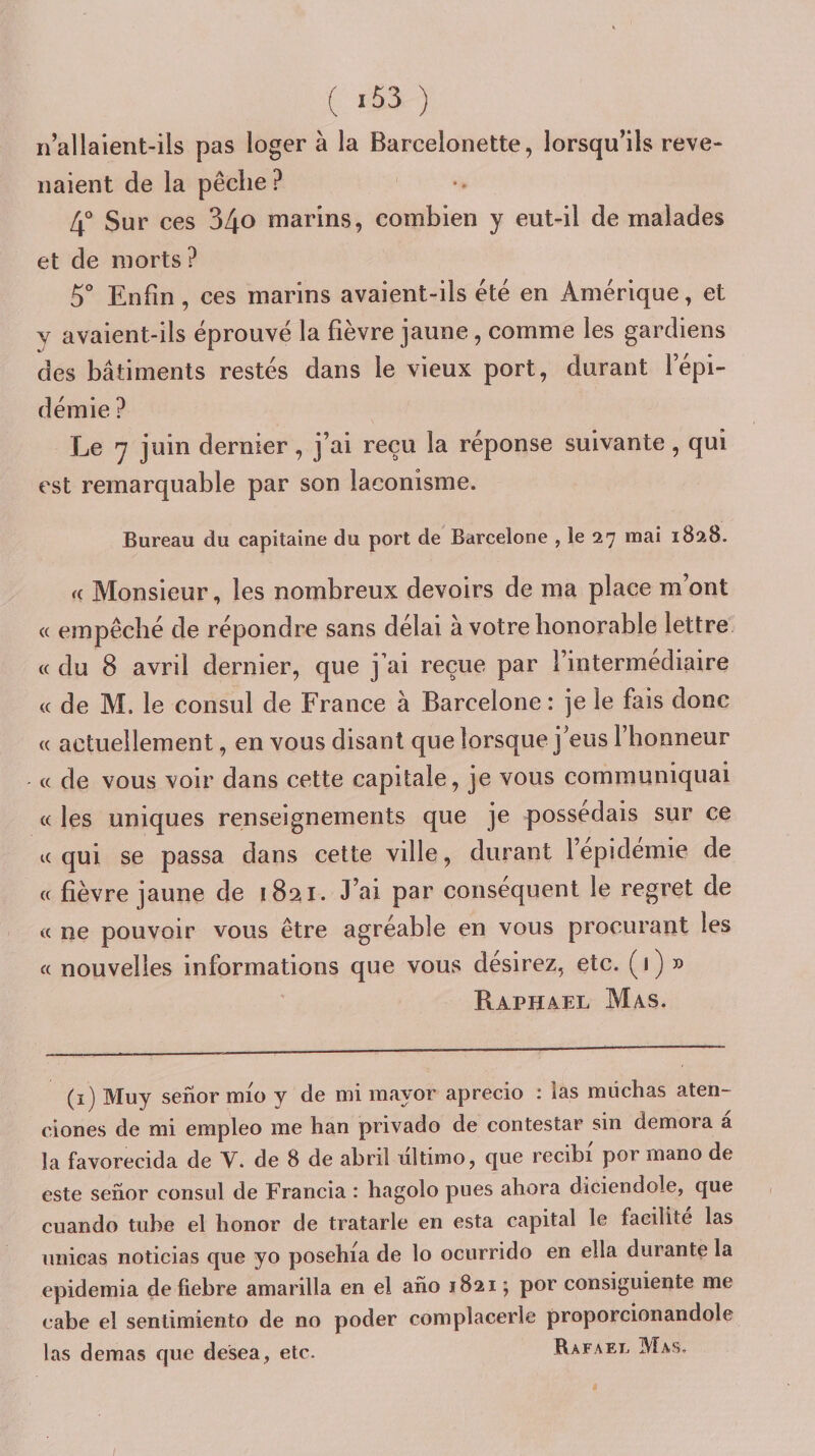 ( *53 ) n’allaient-ils pas loger à la Barcelonette, lorsqu’ils reve¬ naient de la pêche? 4° Sur ces 34o marins, combien y eut-il de malades et de morts ? 5*’ Enfin , ces marins avaient-ils été en Amérique, et y avaient-ils éprouvé la fièvre jaune, comme les gardiens des bâtiments restés dans le vieux port, durant l’épi¬ démie ? Le y juin dernier, j’ai reçu la réponse suivante, qui est remarquable par son laconisme. Bureau du capitaine du port de Barcelone , le 27 mai 1828. a Monsieur, les nombreux devoirs de ma place m’ont « empêché de répondre sans délai à votre honorable lettre « du 8 avril dernier, que j’ai reçue par l’intermediaire « de M. le consul de France à Barcelone : je le fais donc « actuellement, en vous disant que lorsque j’eus l’honneur « de vous voir dans cette capitale, je vous communiquai « les uniques renseignements que je possédais sur ce K qui se passa dans cette ville, durant l’epidemie de (( fièvre jaune de 1821. J’ai par conséquent le regret de « ne pouvoir vous être agréable en vous procurant les « nouvelles informations que vous désirez, etc. (•) » Raphaël Mas. (i) Muy senormio y de mi mayor aprecio : las miichas aten- ciones de mi empleo me han privado de contestar sin demora a la favorecida de V. de 8 de abril ultimo, que recibi por mano de este senor consul de Francia : hagolo pues ahora diciendole, que cuando tube el lionor de tratarle en esta capital le facilite las unicas noticias que yo posehia de lo ocurrido en ella durante la epidemia defiebre amarilla en el afio 1821 ; por consiguiente me cabe el sentimiento de no poder complacerle proporcionandole las demas que desea, etc. Rafael Mas. /
