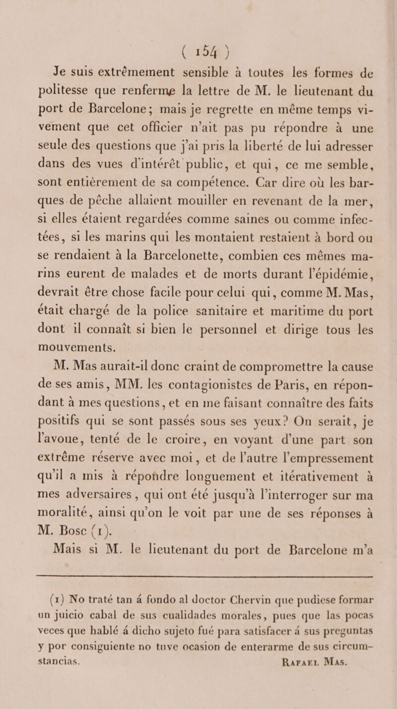 Je suis extrêmement sensible à toutes les formes de politesse que renferma la lettre de M. le lieutenant du port de Barcelone; mais je regrette en même temps vi¬ vement que cet officier n’ait pas pu répondre à une seule des questions que j’ai pris la liberté de lui adresser dans des vues d’intérêt’public, et qui, ce me semble, sont entièrement de sa compétence. Car dire ou les bar¬ ques de pêche allaient mouiller en revenant de la mer, si elles étaient regardées comme saines ou comme infec¬ tées, si les marins qui les montaient restaient à bord ou se rendaient à la Barcelonette, combien ces mêmes ma¬ rins eurent de malades et de morts durant l’épidémie, devrait être chose facile pour celui qui, comme M. Mas, était chargé de la police sanitaire et maritime du port dont il connaît si bien le personnel et dirige tous les mouvements. M. Mas aurait-il donc craint de compromettre la cause de ses amis, MM. les contagionistes de Paris, en répon¬ dant à mes questions, et en me faisant connaître des faits positifs qui se sont passés sous ses yeux? On serait, je l’avoue, tenté de le croire, en voyant d’une part son extrême réserve avec moi, et de l’autre l’empressement qu’il a mis à répondre longuement et itérativement à mes adversaires , qui ont été jusqu’à l’interroger sur ma moralité, ainsi qu’on le volt par une de ses réponses à M. Bosc (i). Mais si M. le lieutenant du port de Barcelone m’a (i) No traté tan à fondo al doctor Chervin que pudicse formar un juicio cabal de sus cualidades morales, pues que las pocas veces que hablc à dicho sujeto fué j)ara satisfacer à sus preguntas y por consiguiente no tuve ocasion de enterarme de sus circuni- stancias. Rafaël Mas.