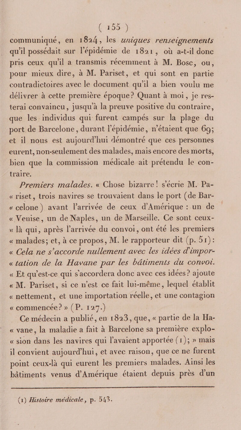 communiqué, en i 8^4, les uniques renseignements qu’il possédait sur l’épidémie de 1821, où a-t-il donc pris ceux qu’il a transmis récemment à M. Bosc, ou, pour mieux dire, à M. Pariset, et qui sont en partie contradictoires avec le document qu’il a bien voulu me délivrer à cette première époque? Quant à moi, je res¬ terai convaincu, jusqu’à la preuve positive du contraire, que les individus qui furent campés sur la plage du port de Barcelone, durant l’épidémie, n’étaient que 69; et il nous est aujourd’hui démontré que ces personnes eurent, non-seulement des malades, mais encore des morts, bien que la commission médicale ait prétendu le con¬ traire. Premiers malades, « Chose bizarre ! s’écrie M. Pâ¬ te riset, trois navires se trouvaient dans le port (de Par¬ te celone ) avant l’arrivée de ceux d’Amérique : un de « Venise, un de Naples, un de Marseille. Ce sont ceux- (( là qui, après l’arrivée du convoi, ont été les premiers « malades; et, à ce propos, M. le rapporteur dit (p. 5r) : « Cela ne s^accorde nullement avec les idées dHmpor- « talion de la Havane par les bâtiments du convoi. t( Et qu’est-ce qui s’accordera donc avec ces idées? ajoute « M. Pariset, si ce n’est ce fait lui-même, lequel établit « nettement, et une importation réelle, et une contagion « commencée? » (P. Ce médecin a publié, en 1828, que, « partie de la Hâ¬ te vane, la maladie a fait à Barcelone sa première explo- (c sion dans les navires qui l’avaient apportée (i); mais il convient aujourd’hui, et avec raison, que ce ne furent point ceux-là qui eurent les premiers malades. Ainsi les bâtiments venus d’Amérique étaient depuis près d’un (1) Histoire médicale ^ p.