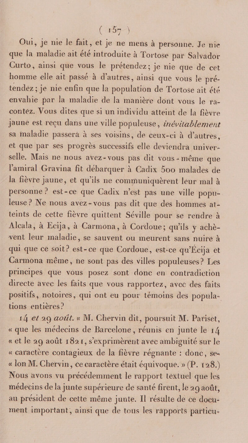 ( ^ Oui, je nie le fait, et je ne mens à personne. Je nie que la maladie ait été introduite à Tortose par Salvador Curto, ainsi que vous le prétendez; je nie que de cet homme elle ait passé à d’autres, ainsi que vous le pré¬ tendez; je nie enfin que la population de Tortose ait été envahie par la maladie de la manière dont vous le ra¬ contez. Vous dites que si un individu atteint de la fièvre jaune est reçu dans une ville populeuse, inés^itablemeat sa maladie passera à ses voisins, de ceux-ci à d’autres, et que par ses progrès successifs elle deviendra univer¬ selle. Mais ne nous avez-vous pas dit vous-même que l’amiral Gravina fit débarquer à Cadix 5oo malades de la fièvre jaune, et qu’ils ne communiquèrent leur mal à personne? est-ce que Cadix n’est pas une ville popu¬ leuse? Ne nous avez-vous pas dit que des hommes at¬ teints de cette fièvre quittent Séville pour se rendre à Alcala, à Ecija, à Carrnona, à Cordoue; qu’ils y achè¬ vent leur maladie, se sauvent ou meurent sans nuire à qui que ce soit? est-ce que Cordoue, est-ce qu’Écija et Carrnona même, ne sont pas des villes populeuses? Les principes que vous posez sont donc en contradiction directe avec les faits que vous rapportez, avec des faits positifs, notoires, qui ont eu pour témoins des popula¬ tions entières? i4 et ‘1^ août. « M. Chervin dit, poursuit M. Pariset, « que les médecins de Barcelone, réunis en junte le i/J « et le 29 août 1821, s’exprimèrent avec ambiguité sur le « caractère contagieux de la fièvre régnante : donc, se-^ « lonM. Chervin, ce caractère était équivoque. » (P. 128.) Nous avons vu précédemment le rapport textuel que les médecins de la junte supérieure de santé firent, le 29 août, au président de cette même junte. Il résulte de ce docu¬ ment important, ainsi que de tous les rapports particii-- /