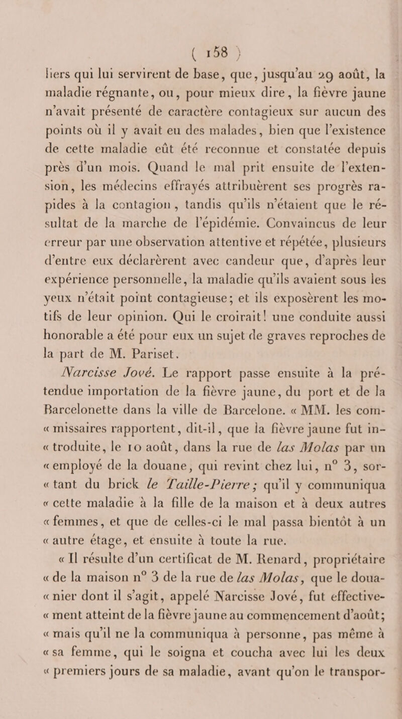 Ilers qui lui servirent de base, que, jusqu’au 29 août, la maladie régnante, ou, pour mieux dire, la fièvre jaune n’avait présenté de caractère contagieux sur aucun des points où il y avait eu des malades, bien que l’existence de cette maladie eût été reconnue et constatée depuis près d’un mois. Quand le mal prit ensuite de l’exten¬ sion, les médecins effrayés attribuèrent ses progrès ra¬ pides à la contagion , tandis qu’ils n’étaient que le ré¬ sultat de la marche de l’épidémie. Convaincus de leur erreur par une observation attentive et répétée, plusieurs d’entre eux déclarèrent avec candeur que, d’après leur expérience personnelle, la maladie qu’ils avaient sous les yeux n’était point contagieuse; et ils exposèrent les mo¬ tifs de leur opinion. Qui le croirait! une conduite aussi honorable a été pour eux un sujet de graves reproches de la part de M. Pariset. Narcisse Jové. Le rapport passe ensuite à la pré¬ tendue importation de la fièvre jaune, du port et de la Barcelonette dans la ville de Barcelone. « JVLM. les corn- «missaires rapportent, dit-il, que la fièvre jaune fut in- « troduite, le 10 août, dans la rue de las Molas par un employé de la douane, qui revint chez lui, n° 3, scr¬ utant du brick le Taille-Pterre ; qu’il y communiqua cette maladie à la fille de la maison et à deux autres «femmes, et que de celles-ci le mal passa bientôt a un «autre étage, et ensuite a toute la rue. « Il résulte d’un certificat de M. Renard, propriétaire « de la maison n® 3 de la rue de las Molas, que le doua- « nier dont il s’agit, appelé Narcisse lové, fut effective- « ment atteint de la fièvre jaune au commencement d’août; « mais qu’il ne la communiqua à personne, pas même à «sa femme, qui le soigna et coucha avec lui les deux « premiers jours de sa maladie, avant qu’on le transpor-