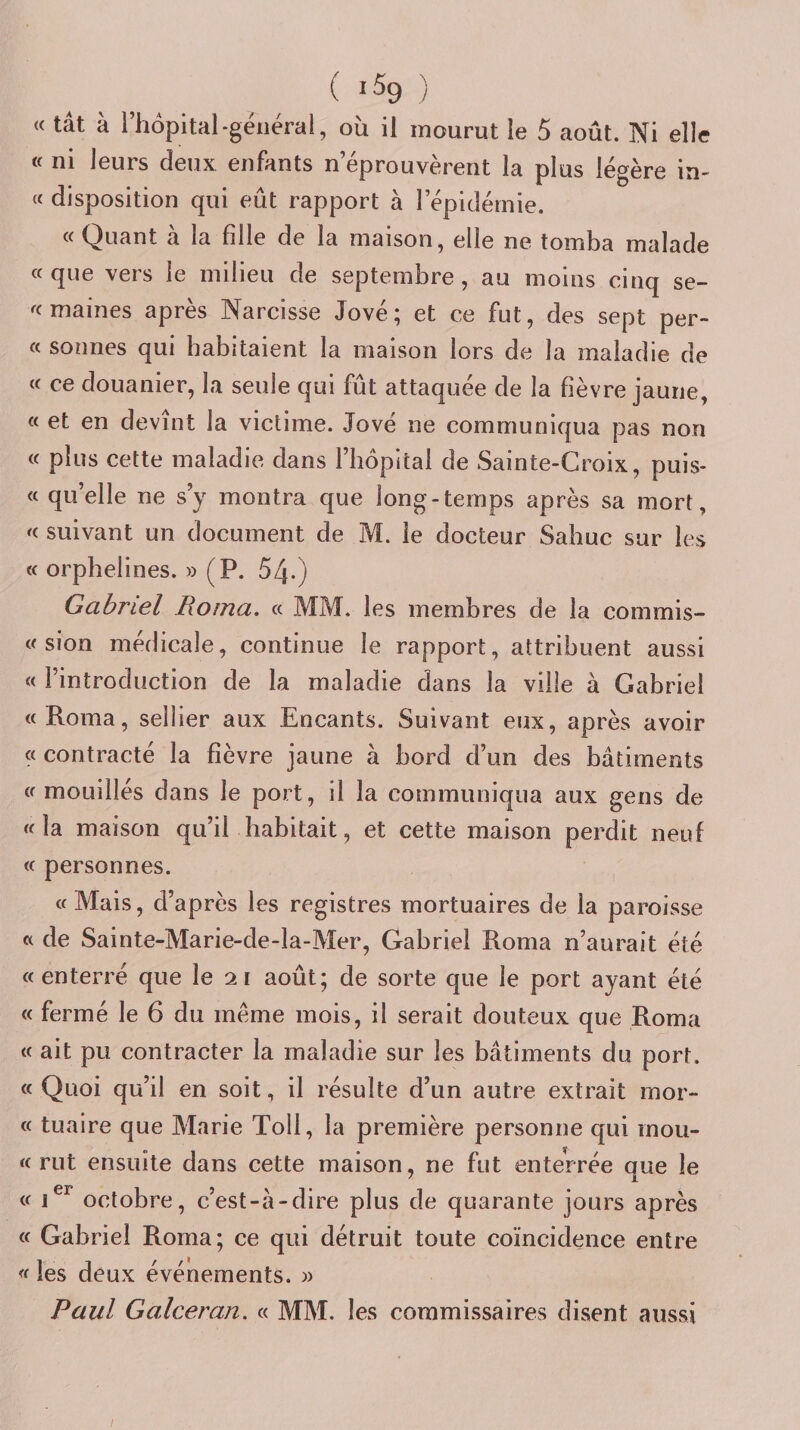 ( *% ) « tât à riiôpital-général, où il mourut le 5 août. Ni elle « ni leurs deux enfants n’éprouvèrent la plus légère in- « disposition qui eût rapport à lepidémie. « Quant à la fille de la maison, elle ne tomba malade « que vers le milieu de septembre, au moins cinq se- ^(maines après Narcisse Jové; et ce fut, des sept per- « sonnes qui habitaient la maison lors de la maladie de « ce douanier, la seule qui fut attaquée de la fièvre jaune, « et en devint la victime. Jové ne communiqua pas non « plus cette maladie dans l’hôpital de Sainte-Croix, puis- « quelle ne s’y montra que long-temps après sa mort, suivant un document de M. le docteur Sahuc sur les « orphelines. » (P. 54-) Gabriel Roma. « MM. les membres de la commis- « sion médicale, continue le rapport, attribuent aussi « l’introduction de la maladie dans la ville à Gabriel «Roma, sellier aux Encants. Suivant eux, après avoir « contracté la fièvre jaune à bord d’un des bâtiments «mouillés dans le port, il la communiqua aux gens de «la maison qu’il habitait, et cette maison perdit neuf « personnes. « Mais, d’après les registres mortuaires de la paroisse « de Sainte-Marie-de-la-Mer, Gabriel Roma n’aurait été «enterré que le 21 août; de sorte que le port ayant été « fermé le 6 du meme mois, il serait douteux que Roma « ait pu contracter la maladie sur les bâtiments du port. « Quoi qu’il en soit, il résulte d’un autre extrait mor- « tuaire que Marie Toll, la première personne qui mou- « rut ensuite dans cette maison, ne fut enterrée que le « octobre, c’est-à-dire plus de quarante jours après « Gabriel Roma; ce qui détruit toute coïncidence entre « les deux événements. y&gt; Paul Galceran. « MM. les commissaires disent aussi /