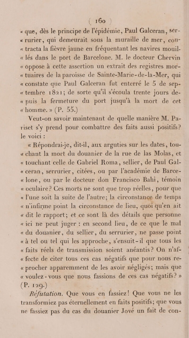 K que, dès le principe de répidémie, Paul Galceran, ser- «rurier, qui demeurait sous la muraille de mer, cou- « tracta la fièvre jaune en fréquentant les navires mouil- c( lés dans le port de Barcelone. M. le docteur Chervin « oppose à cette assertion un extrait des registres mor- « tuaires de la paroisse de Sainte-Marie-de-la-Mer, qui « constate que Paul Galceran fut enterré le 5 de sep- (( tembre 1821; de sorte qu’il s’écoula trente jours de- « puis la fermeture du port jusqu’à la mort de cet « homme. )) (P. 55.) Veut-on savoir maintenant de quelle manière M. Pa- riset s’y prend pour combattre des faits aussi positifs? le voici : « Répondrai-je, dit-il, aux arguties sur les dates, tou¬ te chant la mort du douanier de la rue de las Molas, et « touchant celle de Gabriel Roma, sellier, de Paul Gal¬ et ceran, serrurier, citées, ou par l’académie de Barce- telone, ou par le docteur don Francisco Bahi, témoin te oculaire? Ces morts ne sont que trop réelles, pour que te rune soit la suite de l’autre; la circonstance de temps tt n’infirme point la circonstance de lieu, quoi qu’en ait et dit le rapport; et ce sont là des détails que personne, et ici ne peut juger : en second lieu, de ce que le mal tt du douanier, du sellier, du serrurier, ne passe point tt à tel ou tel qui les approche, s’ensuit-il que tous les tt faits réels de transmission soient anéantis ? On n’af- tt fecte de citer tous ces cas négatifs que pour nous re- tt procher apparemment de les avoir négligés; mais que tt voulez - vous que nous fassions de ces cas négatifs? » (P. 129.) Réfutation. Que vous en fassiez ! Que vous ne les transformiez pas éternellement en faits positifs; que vous ne fassiez pas du cas du douanier Jové un fait de cou-