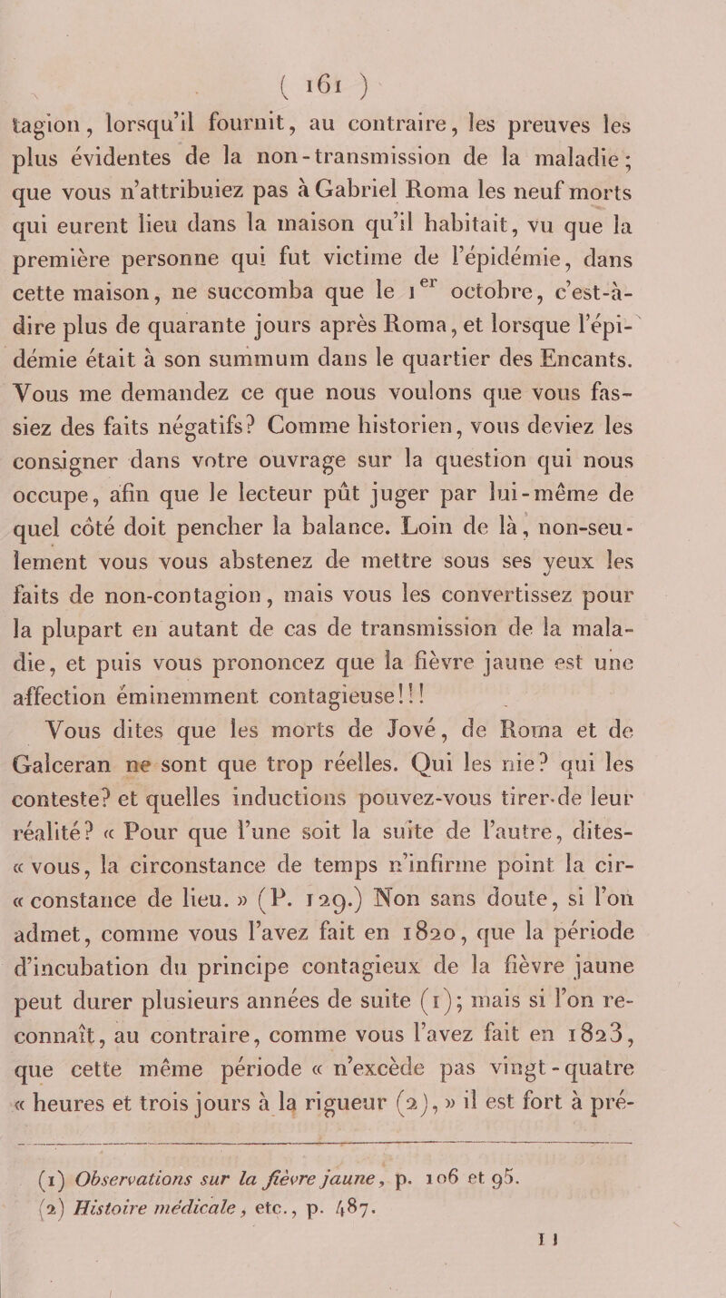 taglon, lorsqu’il fournit, au contraire, les preuves les plus évidentes de la non-transmission de la maladie; que vous n’attribuiez pas à Gabriel Roma les neuf morts qui eurent lieu dans la maison qu’il habitait, vu que la première personne qui fut victime de l’épidémie, dans cette maison, ne succomba que le octobre, c’est-à- dire plus de quarante jours après Roma, et lorsque l’épi¬ démie était à son summum dans le quartier des Encants. Vous me demandez ce que nous voulons que vous fas¬ siez des faits négatifs? Comme historien, vous deviez les consigner dans votre ouvrage sur la question qui nous occupe, afin que le lecteur pût juger par lui-même de quel côté doit pencher la balance. Loin de là, non-seu¬ lement vous vous abstenez de mettre sous ses veux les faits de non-contagion, mais vous les convertissez pour la plupart en autant de cas de transmission de la mala¬ die, et puis vous prononcez que la lièvre jaune est une affection éminemment contagieuse!!! Vous dites que les morts de Jové, de Roma et de Galceran ne sont que trop réelles. Qui les nie? qui les conteste? et quelles inductions pouvez-vous tirer-de leur réalité? « Pour que l’une soit la suite de l’autre, dites- cc vous, la circonstance de temps n’infirnie point la cir- cc constance de lieu. » (P. 129.) Non sans doute, si l’on admet, comme vous l’avez fait en 1820, que la période d’incubation du principe contagieux de la fièvre jaune peut durer plusieurs années de suite (i); mais si l’on re¬ connaît, au contraire, comme vous l’avez lait en 1823, que cette même période « n’excède pas vingt-quatre « heures et trois jours à la rigueur (2j, w il est fort à pré- (1) Observations sur la fièvre jaune, p. 106 et gS. (2) Histoire médicale, etc., p. 4^7- ï ! I