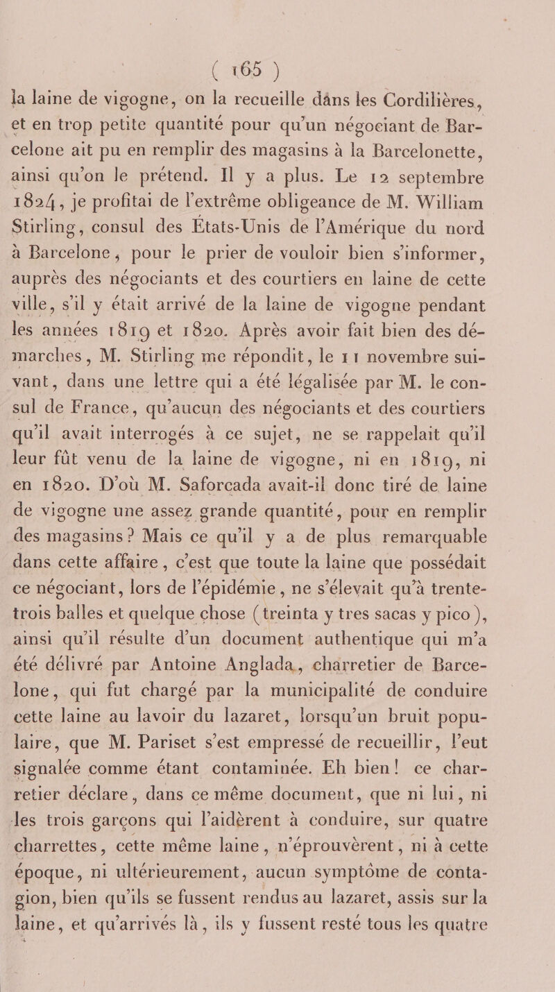 ( 1^-5 ) la laine de vigogne, on la recueille dans les Cordilières, et en trop petite quantité pour qu’un négociant de Bar¬ celone ait pu en remplir des magasins à la Barcelonette, ainsi qu’on le prétend. Il y a plus. Le 12 septembre 1824, je profitai de l’extrême obligeance de M. William Stirling, consul des Etats-Unis de l’Amérique du nord à Barcelone^ pour le prier de vouloir bien s’informer, auprès des négociants et des courtiers en laine de cette ville, s’il y était arrivé de la laine de vigogne pendant les années 1819 et 1820. x4près avoir fait bien des dé¬ marches, M. Stirling me répondit, le i ï novembre sui¬ vant, dans une lettre qui a été légalisée par M. le con¬ sul de France, qu’aucun des négociants et des courtiers qu’il avait interrogés à ce sujet, ne se rappelait qu’il leur fût venu de la laine de vigogne, ni en 1819, ni en 1820. D’où M. Saforcada avait-il donc tiré de laine de vigogne une asse? grande quantité, pour en remplir des magasins ? Mais ce qu’il y a de plus remarquable dans cette affaire, c’est que toute la laine que possédait ce négociant, lors de l’épidémie, ne s’élevait qu’^à trente- trois balles et quelque chose (treinta y très sacas y pico), ainsi qu’il résulte d’un document authentique qui m’a été délivré par Antoine Anglada, charretier de Barce¬ lone , qui fut chargé par la municipalité de conduire cette laine au lavoir du lazaret, lorsqu’un bruit popu¬ laire, que M. Pariset s’est empressé de recueillir, l’eut signalée comme étant contaminée. Eh bien ! ce char¬ retier déclare, dans ce même document, que ni lui, ni les trois garçons qui l’aidèrent à conduire, sur quatre charrettes, cette même laine , n’éprouvèrent, ni à cette époque, ni ultérieurement, aucun symptôme de conta¬ gion, bien qu’ils se fussent rendus au lazaret, assis sur la laine, et qu’arrivés là, ils y fussent resté tous les quatre /